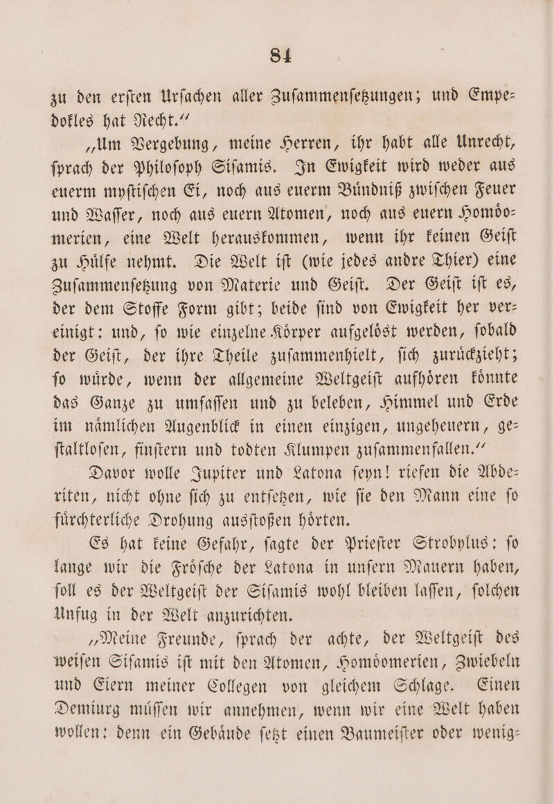 zu den erſten Urfachen aller Zuſammenſetzungen; und Empe— dokles hat Recht.“ „um Vergebung, meine Herren, ihr habt alle Unrecht, ſprach der Philoſoph Siſamis. In Ewigkeit wird weder aus euerm myſtiſchen Ei, noch aus euerm Buͤndniß zwiſchen Feuer und Waſſer, noch aus euern Atomen, noch aus euern Homoͤo— merien, eine Welt herauskommen, wenn ihr keinen Geiſt zu Huͤlfe nehmt. Die Welt iſt (wie jedes andre Thier) eine Zuſammenſetzung von Materie und Geiſt. Der Geiſt iſt es, der dem Stoffe Form gibt; beide ſind von Ewigkeit her ver— einigt: und, ſo wie einzelne Koͤrper aufgeloͤst werden, ſobald der Geiſt, der ihre Theile zuſammenhielt, ſich zuruͤckzieht; ſo wuͤrde, wenn der allgemeine Weltgeiſt aufhoͤren koͤnnte das Ganze zu umfaſſen und zu beleben, Himmel und Erde im naͤmlichen Augenblick in einen einzigen, ungeheuern, ge— ſtaltloſen, finſtern und todten Klumpen zuſammenfallen.“ Davor wolle Jupiter und Latona ſeyn! riefen die Abde— riten, nicht ohne ſich zu entſetzen, wie ſie den Mann eine ſo fuͤrchterliche Drohung ausſtoßen hoͤrten. Es hat keine Gefahr, ſagte der Prieſter Strobylus: ſo lange wir die Froͤſche der Latona in unſern Mauern haben, ſoll es der Weltgeiſt der Siſamis wohl bleiben laſſen, ſolchen Unfug in der Welt anzurichten. „Meine Freunde, ſprach der achte, der Weltgeiſt des weiſen Siſamis iſt mit den Atomen, Homoͤomerien, Zwiebeln und Eiern meiner Collegen von gleichem Schlage. Einen Demiurg muͤſſen wir annehmen, wenn wir eine Welt haben wollen: denn ein Gebaͤude ſetzt einen Baumeiſter oder wenig—