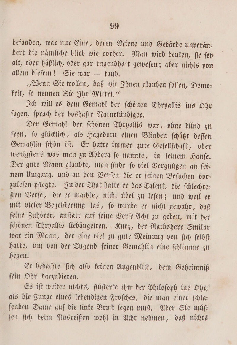 befanden, war nur Eine, deren Miene und Gebaͤrde unveraͤn— dert die naͤmliche blieb wie vorher. Man wird denken, ſie ſey alt, oder haͤßlich, oder gar tugendhaft geweſen; aber nichts von allem dieſem! Sie war — taub. „Wenn Sie wollen, daß wir Ihnen glauben ſollen, Demo— krit, ſo nennen Sie Ihr Mittel.“ Ich will es dem Gemahl der ſchoͤnen Thryallis ins Ohr ſagen, ſprach der boshafte Naturkuͤndiger. Der Gemahl der ſchoͤnen Thryallis war, ohne blind zu ſeyn, fo gluͤcklich, als Hagedorn einen Blinden ſchaͤtzt deſſen Gemahlin ſchoͤn iſt. Er hatte immer gute Geſellſchaft, oder wenigſtens was man zu Abdera ſo nannte, in ſeinem Hauſe. Der gute Mann glaubte, man finde ſo viel Vergnuͤgen an ſei⸗ nem Umgang, und an den Verſen die er ſeinen Beſuchen vor— zuleſen pflegte. In der That hatte er das Talent, die ſchlechte⸗ ſten Verſe, die er machte, nicht uͤbel zu leſen; und weil er mit vieler Begeiſterung las, ſo wurde er nicht gewahr, daß ſeine Zuhoͤrer, anſtatt auf ſeine Verſe Acht zu geben, mit der ſchoͤnen Thryallis liebaͤugelten. Kurz, der Rathsherr Smilar war ein Mann, der eine viel zu gute Meinung von ſich ſelbſt hatte, um von der Tugend ſeiner Gemahlin eine ſchlimme zu hegen. Er bedachte ſich alſo keinen Augenblick, dem Geheimniß ſein Ohr darzubieten. Es iſt weiter nichts, fluͤſterte ihm der Philoſoph ins Ohr, als die Zunge eines lebendigen Froſches, die man einer ſchla— fenden Dame auf die linke Bruſt legen muß. Aber Sie muͤſ— ſen ſich beim Ausreißen wohl in Acht nehmen, daß nichts