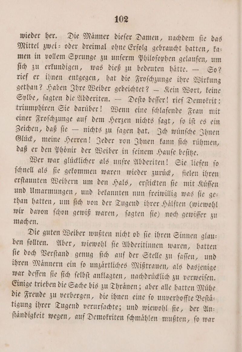 wieder her. Die Männer dieſer Damen, nachdem fie das Mittel zwei- oder dreimal ohne Erfolg gebraucht hatten, ka— men in vollem Sprunge zu unſerm Philoſophen gelaufen, um ſich zu erkundigen, was dieß zu bedeuten haͤtte. — So? rief er ihnen entgegen, hat die Froſchzunge ihre Wirkung gethan? Haben Ihre Weiber gebeichtet? — Kein Wort, keine Sylbe, ſagten die Abderiten. — Deſto beſſer! rief Demokrit: triumphiren Sie daruͤber! Wenn eine ſchlafende Frau mit einer Froſchzunge auf dem Herzen nichts ſagt, ſo iſt es ein Zeichen, daß ſie — nichts zu ſagen hat. Ich wuͤnſche Ihnen Gluͤck, meine Herren! Jeder von Ihnen kann ſich ruͤhmen, daß er den Phönix der Weiber in feinem Hauſe beſitze. Wer war gluͤcklicher als unſre Abderiten! Sie liefen ſo ſchnell als ſie gekommen waren wieder zuruͤck, fielen ihren erſtaunten Weibern um den Hals, erſtickten ſie mit Kuͤſſen und Umarmungen, und bekannten nun freiwillig was ſie ge— than hatten, um ſich von der Tugend ihrer Haͤlften (wiewohl wir davon ſchon gewiß waren, ſagten ſie) noch gewiſſer zu machen. Die guten Weiber wußten nicht ob ſie ihren Sinnen glau— ben ſollten. Aber, wiewohl ſie Abderitinnen waren, hatten ſie doch Verſtand genug ſich auf der Stelle zu faſſen, und ihren Maͤnnern ein ſo unzaͤrtliches Mißtrauen, als dasjenige war deſſen ſie ſich ſelbſt anklagten, nachdruͤcklich zu verweiſen. Einige trieben die Sache bis zu Thraͤnen; aber alle hatten Muͤhe die Freude zu verbergen, die ihnen eine fo unverhoffte Beſtaͤ— tigung ihrer Tugend verurſachte; und wiewohl ſie, der An— ſtaͤndigkeit wegen, auf Demokriten ſchmaͤhlen mußten, ſo war