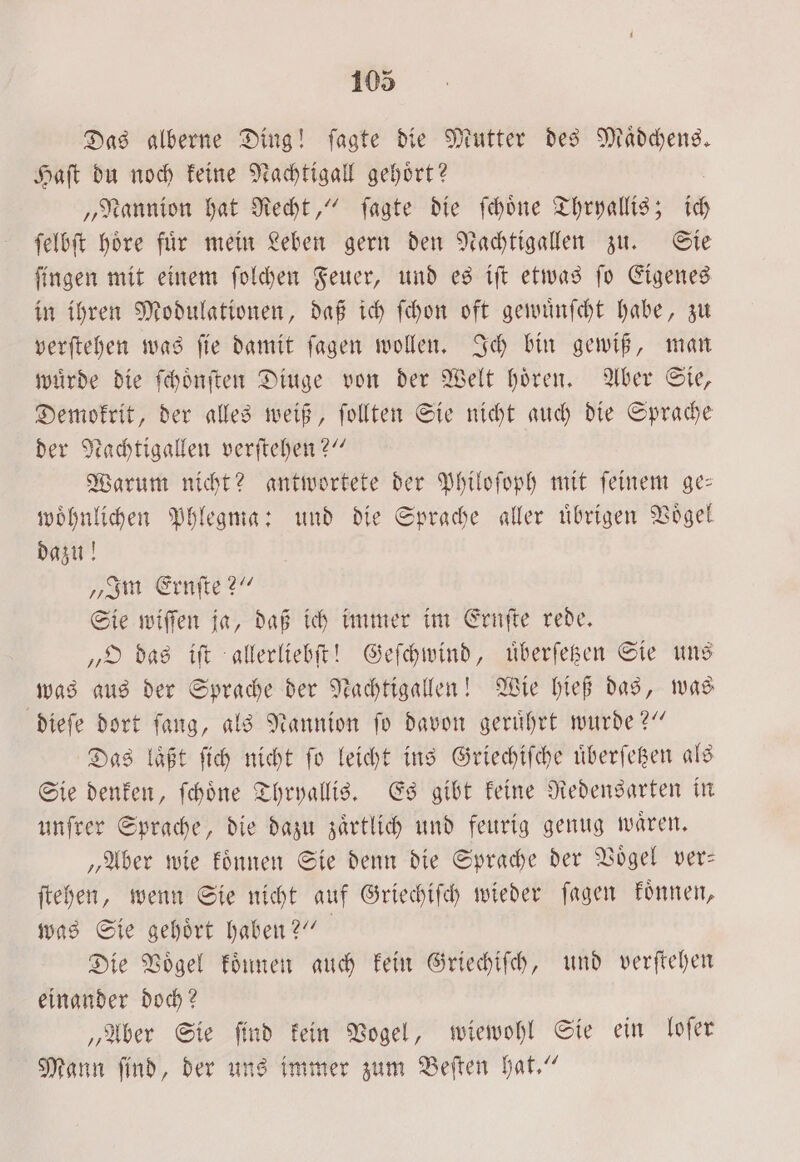 Das alberne Ding! ſagte die Mutter des Maͤdchens. Haſt du noch keine Nachtigall gehoͤrt? | „Nannion hat Recht,“ ſagte die ſchoͤne Thryallis; ich ſelbſt hoͤre fuͤr mein Leben gern den Nachtigallen zu. Sie ſingen mit einem ſolchen Feuer, und es iſt etwas ſo Eigenes in ihren Modulationen, daß ich ſchon oft gewuͤnſcht habe, zu verſtehen was ſie damit ſagen wollen. Ich bin gewiß, man wuͤrde die ſchoͤnſten Diuge von der Welt hoͤren. Aber Sie, Demokrit, der alles weiß, ſollten Sie nicht auch die Sprache der Nachtigallen verſtehen?“ Warum nicht? antwortete der Philoſoph mit ſeinem ge— woͤhnlichen Phlegma: und die Sprache aller uͤbrigen Voͤgel dazu! „Im Ernſte?“ Sie wiſſen ja, daß ich immer im Ernſte rede. „O das iſt allerliebſt! Geſchwind, uͤberſetzen Sie uns was aus der Sprache der Nachtigallen! Wie hieß das, was dieſe dort ſang, als Nannion ſo davon geruͤhrt wurde?“ Das läßt ſich nicht ſo leicht ins Griechiſche uͤberſetzen als Sie denken, ſchoͤne Thryallis. Es gibt keine Redensarten in unſrer Sprache, die dazu zaͤrtlich und feurig genug waͤren. „Aber wie koͤnnen Sie denn die Sprache der Vögel ver— ſtehen, wenn Sie nicht auf Griechiſch wieder ſagen koͤnnen, was Sie gehoͤrt haben?“ Die Vögel koͤnnen auch kein Griechiſch, und verſtehen einander doch? „Aber Sie ſind kein Vogel, wiewohl Sie ein loſer Mann ſind, der uns immer zum Beſten hat.“