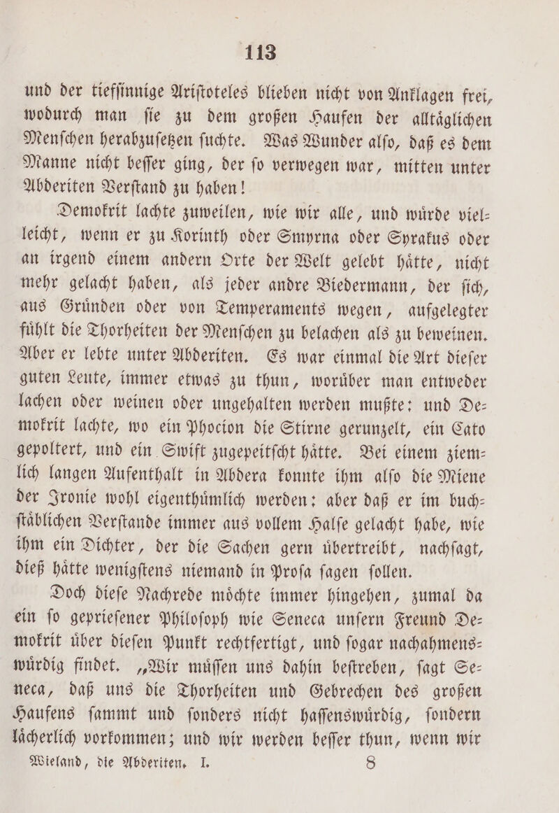 und der tiefſinnige Ariſtoteles blieben nicht von Anklagen frei, wodurch man ſie zu dem großen Haufen der alltäglichen Menſchen herabzuſetzen ſuchte. Was Wunder alfo, daß es dem Manne nicht beſſer ging, der ſo verwegen war, mitten unter Abderiten Verſtand zu haben! Demokrit lachte zuweilen, wie wir alle, und wuͤrde viel- leicht, wenn er zu Korinth oder Smyrna oder Syrakus oder an irgend einem andern Orte der Welt gelebt haͤtte, nicht mehr gelacht haben, als jeder andre Biedermann, der ſich, aus Gruͤnden oder von Temperaments wegen, aufgelegter fühlt die Thorheiten der Menſchen zu belachen als zu beweinen. Aber er lebte unter Abderiten. Es war einmal die Art dieſer guten Leute, immer etwas zu thun, woruͤber man entweder lachen oder weinen oder ungehalten werden mußte: und De⸗ mokrit lachte, wo ein Phocion die Stirne gerunzelt, ein Cato gepoltert, und ein Swift zugepeitſcht hätte. Bei einem ziem— lich langen Aufenthalt in Abdera konnte ihm alſo die Miene der Ironie wohl eigenthuͤmlich werden: aber daß er im buch— ſtaͤblichen Verſtande immer aus vollem Halſe gelacht habe, wie ihm ein Dichter, der die Sachen gern übertreibt, nachſagt, dieß haͤtte wenigſtens niemand in Proſa ſagen ſollen. Doch dieſe Nachrede moͤchte immer hingehen, zumal da ein ſo geprieſener Philoſoph wie Seneca unſern Freund De— mokrit uͤber dieſen Punkt rechtfertigt, und ſogar nachahmens— wuͤrdig findet. „Wir muͤſſen uns dahin beſtreben, ſagt Se— neca, daß uns die Thorheiten und Gebrechen des großen Haufens ſammt und ſonders nicht haſſenswuͤrdig, ſondern laͤcherlich vorkommen; und wir werden beſſer thun, wenn wir Wieland, die Abderiten. I. 8