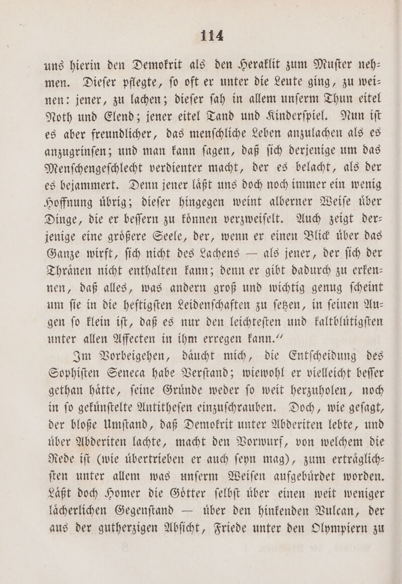 uns hierin den Demokrit als den Heraklit zum Muſter neh: men. Dieſer pflegte, fo oft er unter die Leute ging, zu wei— nen: jener, zu lachen; dieſer ſah in allem unſerm Thun eitel Noth und Elend; jener eitel Tand und Kinderſpiel. Nun iſt es aber freundlicher, das menſchliche Leben anzulachen als es anzugrinſen; und man kann ſagen, daß ſich derjenige um das Menſchengeſchlecht verdienter macht, der es belacht, als der es bejammert. Denn jener laͤßt uns doch noch immer ein wenig Hoffnung uͤbrig; dieſer hingegen weint alberner Weiſe uͤber Dinge, die er beſſern zu koͤnnen verzweifelt. Auch zeigt der— jenige eine groͤßere Seele, der, wenn er einen Blick uͤber das Ganze wirft, ſich nicht des Lachens — als jener, der ſich der Thraͤnen nicht enthalten kann; denn er gibt dadurch zu erken— nen, daß alles, was andern groß und wichtig genug ſcheint um ſie in die heftigſten Leidenſchaften zu ſetzen, in ſeinen Au— gen fo klein iſt, daß es nur den leichteſten und kaltbluͤtigſten unter allen Affecten in ihm erregen kann.“ Im Vorbeigehen, daͤucht mich, die Entſcheidung des Sophiſten Seneca habe Verſtand; wiewohl er vielleicht beſſer gethan haͤtte, ſeine Gruͤnde weder ſo weit herzuholen, noch in ſo gekuͤnſtelte Antitheſen einzuſchrauben. Doch, wie geſagt, der bloße Umſtand, daß Demokrit unter Abderiten lebte, und uͤber Abderiten lachte, macht den Vorwurf, von welchem die Rede iſt (wie übertrieben er auch ſeyn mag), zum ertraͤglich— ſten unter allem was unſerm Weiſen aufgebuͤrdet worden. Laͤßt doch Homer die Goͤtter ſelbſt uͤber einen weit weniger laͤcherlichen Gegenſtand — uͤber den hinkenden Vulcan, der aus der gutherzigen Abſicht, Friede unter den Olympiern zu