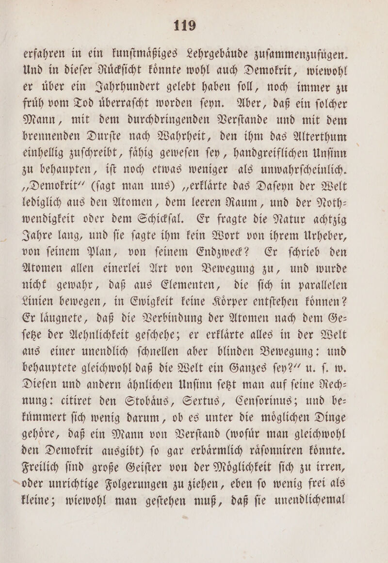 erfahren in ein kunſtmaͤßiges Lehrgebaͤude zuſammenzufuͤgen. Und in dieſer Ruͤckſicht koͤnnte wohl auch Demokrit, wiewohl er uͤber ein Jahrhundert gelebt haben ſoll, noch immer zu fruͤh vom Tod uͤberraſcht worden ſeyn. Aber, daß ein ſolcher Mann, mit dem durchdringenden Verſtande und mit dem brennenden Durſte nach Wahrheit, den ihm das Alterthum einhellig zuſchreibt, faͤhig geweſen ſey, handgreiflichen Unſinn zu behaupten, iſt noch etwas weniger als unwahrſcheinlich. „Demokrit“ (ſagt man uns) „erklaͤrte das Daſeyn der Welt lediglich aus den Atomen, dem leeren Raum, und der Noth— wendigkeit oder dem Schickſal. Er fragte die Natur achtzig Jahre lang, und ſie ſagte ihm kein Wort von ihrem Urheber, von ſeinem Plan, von ſeinem Endzweck? Er ſchrieb den Atomen allen einerlei Art von Bewegung zu, und wurde nichk gewahr, daß aus Elementen, die ſich in parallelen Linien bewegen, in Ewigkeit keine Koͤrper entſtehen koͤnnen? Er laͤugnete, daß die Verbindung der Atomen nach dem Ge— ſetze der Aehnlichkeit geſchehe; er erklaͤrte alles in der Welt aus einer unendlich ſchnellen aber blinden Bewegung: und behauptete gleichwohl daß die Welt ein Ganzes ſey?“ u. ſ. w. Dieſen und andern aͤhnlichen Unſinn ſetzt man auf ſeine Rech— nung: citiret den Stobaͤus, Sertus, Cenſorinus; und be— kuͤmmert ſich wenig darum, ob es unter die moͤglichen Dinge gehoͤre, daß ein Mann von Verſtand (wofuͤr man gleichwohl den Demokrit ausgibt) ſo gar erbaͤrmlich raͤſonniren koͤnnte. Freilich ſind große Geiſter von der Moͤglichkeit ſich zu irren, oder unrichtige Folgerungen zu ziehen, eben ſo wenig frei als kleine; wiewohl man geſtehen muß, daß ſie unendlichemal