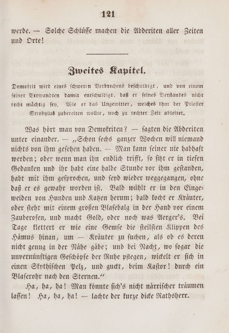 werde. — Solche Schlüffe machen die Abderiten aller Zeiten und Orte! Zweites Kapitel. Demokrit wird eines ſchweren Verbrechens beſchuldigt, und von einem ſeiner Verwandten damit entſchuldigt, daß er ſeines Verſtandes nicht recht maͤchtig ſey. Wie er das Ungewitter, welches ihm der Prieſter Strobylus zubereiten wollte, noch zu rechter Zeit ableitet. Was hoͤrt man von Demokriten? — ſagten die Abderiten unter einander. — „Schon ſechs ganzer Wochen will niemand nichts von ihm geſehen haben. — Man kann ſeiner nie habhaft werden; oder wenn man ihn endlich trifft, ſo ſitzt er in tiefen Gedanken und ihr habt eine halbe Stunde vor ihm geſtanden, habt mit ihm geſprochen, und ſeyd wieder weggegangen, ohne daß er es gewahr worden iſt. Bald wuͤhlt er in den Einge— weiden von Hunden und Katzen herum; bald kocht er Kraͤuter, oder ſteht mit einem großen Blaſebalg in der Hand vor einem Zauberofen, und macht Gold, oder noch was Aerger's. Bei Tage klettert er wie eine Gemſe die ſteilſten Klippen des Haͤmus hinan, um — Kraͤuter zu ſuchen, als ob es deren nicht genug in der Naͤhe gaͤbe; und bei Nacht, wo ſogar die unvernuͤnftigen Geſchoͤpfe der Ruhe pflegen, wickelt er ſich in einen Skythiſchen Pelz, und guckt, beim Kaſtor! durch ein Blaſerohr nach den Sternen.“ Ha, ha, ha! Man koͤnnte ſich's nicht naͤrriſcher traͤumen laſſen! Ha, ha, ha! — lachte der kurze dicke Rathsherr.