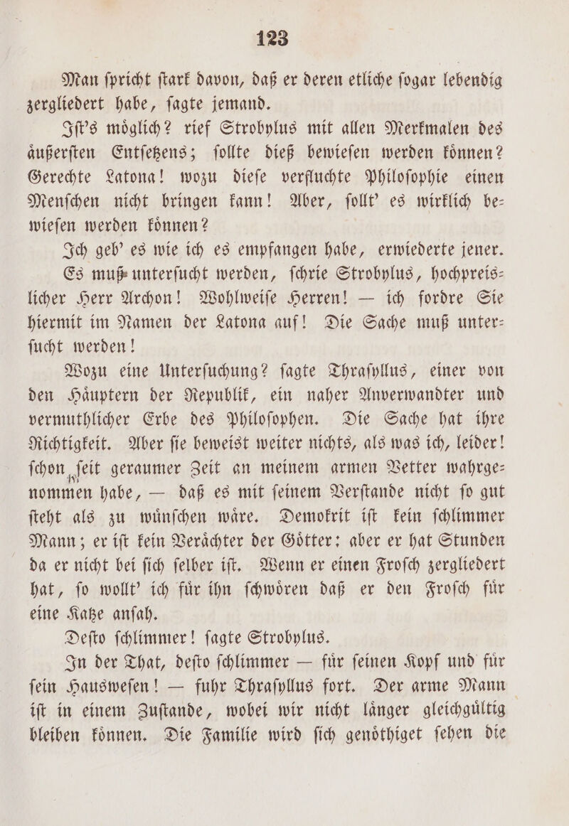 Man ſpricht ſtark davon, daß er deren etliche ſogar lebendig zergliedert habe, ſagte jemand. Iſt's moͤglich? rief Strobylus mit allen Merkmalen des aͤußerſten Entſetzens; ſollte dieß bewieſen werden koͤnnen? Gerechte Latona! wozu dieſe verfluchte Philoſophie einen Menſchen nicht bringen kann! Aber, ſollt' es wirklich be— wieſen werden koͤnnen? Ich geb' es wie ich es empfangen habe, erwiederte jener. Es muß unterſucht werden, ſchrie Strobylus, hochpreis— licher Herr Archon! Wohlweiſe Herren! — ich fordre Sie hiermit im Namen der Katona auf! Die Sache muß unter: ſucht werden! Wozu eine Unterſuchung? ſagte Thraſyllus, einer von den Haͤuptern der Republik, ein naher Anverwandter und vermuthlicher Erbe des Philoſophen. Die Sache hat ihre Richtigkeit. Aber ſie beweist weiter nichts, als was ich, leider! ſchon ſeit geraumer Zeit an meinem armen Vetter wahrge— nommen habe, — daß es mit ſeinem Verſtande nicht ſo gut ſteht als zu wuͤnſchen waͤre. Demokrit iſt kein ſchlimmer Mann; er iſt kein Veraͤchter der Götter; aber er hat Stunden da er nicht bei ſich ſelber iſt. Wenn er einen Froſch zergliedert hat, ſo wollt' ich fuͤr ihn ſchwoͤren daß er den Froſch fuͤr eine Katze anſah. Deſto ſchlimmer! ſagte Strobylus. In der That, deſto ſchlimmer — fuͤr ſeinen Kopf und fuͤr fein Hausweſen! — fuhr Thraſyllus fort. Der arme Mann iſt in einem Zuſtande, wobei wir nicht länger gleichgültig bleiben koͤnnen. Die Familie wird ſich genoͤthiget ſehen die