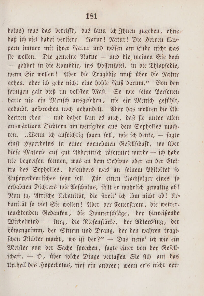 bolus) was das betrifft, das kann ich Ihnen zugeben, ohne daß ich viel dabei verliere. Natur! Natur! Die Herren klap— pern immer mit ihrer Natur und wiſſen am Ende nicht was ſie wollen. Die gemeine Natur — und die meinen Sie doch E gehoͤrt in die Komoͤdie, ins Poſſenſpiel, in die Thlapſoͤdie, wenn Sie wollen! Aber die Tragoͤdie muß uͤber die Natur gehen, oder ich gebe nicht eine hohle Nuß darum.“ Von den ſeinigen galt dieß im vollſten Maß. So wie ſeine Perſonen hatte nie ein Menſch ausgeſehen, nie ein Menſch gefuͤhlt, gedacht, geſprochen noch gehandelt. Aber das wollten die Ab: deriten eben — und daher kam es auch, daß ſie unter allen auswaͤrtigen Dichtern am wenigſten aus dem Sophokles mach— ten. „Wenn ich aufrichtig ſagen ſoll, wie ich denke, — ſagte einſt Hyperbolus in einer vornehmen Geſellſchaft, wo uͤber dieſe Materie auf gut Abderitiſch raͤſonnirt wurde — ich habe nie begreifen koͤnnen, was an dem Oedipus oder an der Elek— tra des Sophokles, beſonders was an ſeinem Philoktet ſo Außerordentliches ſeyn ſoll. Fuͤr einen Nachfolger eines ſo erhabnen Dichters wie Aeſchylus, faͤllt er wahrlich gewaltig ab! Nun ja, Attiſche Urbanitaͤt, die ſtreit' ich ihm nicht ab! Ur⸗ banitaͤt fo viel Sie wollen! Aber der Feuerſtrom, die wetter— leuchtenden Gedanken, die Donnerſchlaͤge, der hinreißende Wirbelwind — kurz, die Rieſenſtaͤrke, der Adlersflug, der Loͤbengrimm, der Sturm und Drang, der den wahren tragi— ſchen Dichter macht, wo iſt der?“ — Das nenn' ich wie ein Meiſter von der Sache ſprechen, ſagte einer von der Geſell— ſchaft. — O, uͤber ſolche Dinge verlaſſen Sie ſich auf das Urtheil des Hyperbolus, rief ein andrer; wenn er's nicht ver—