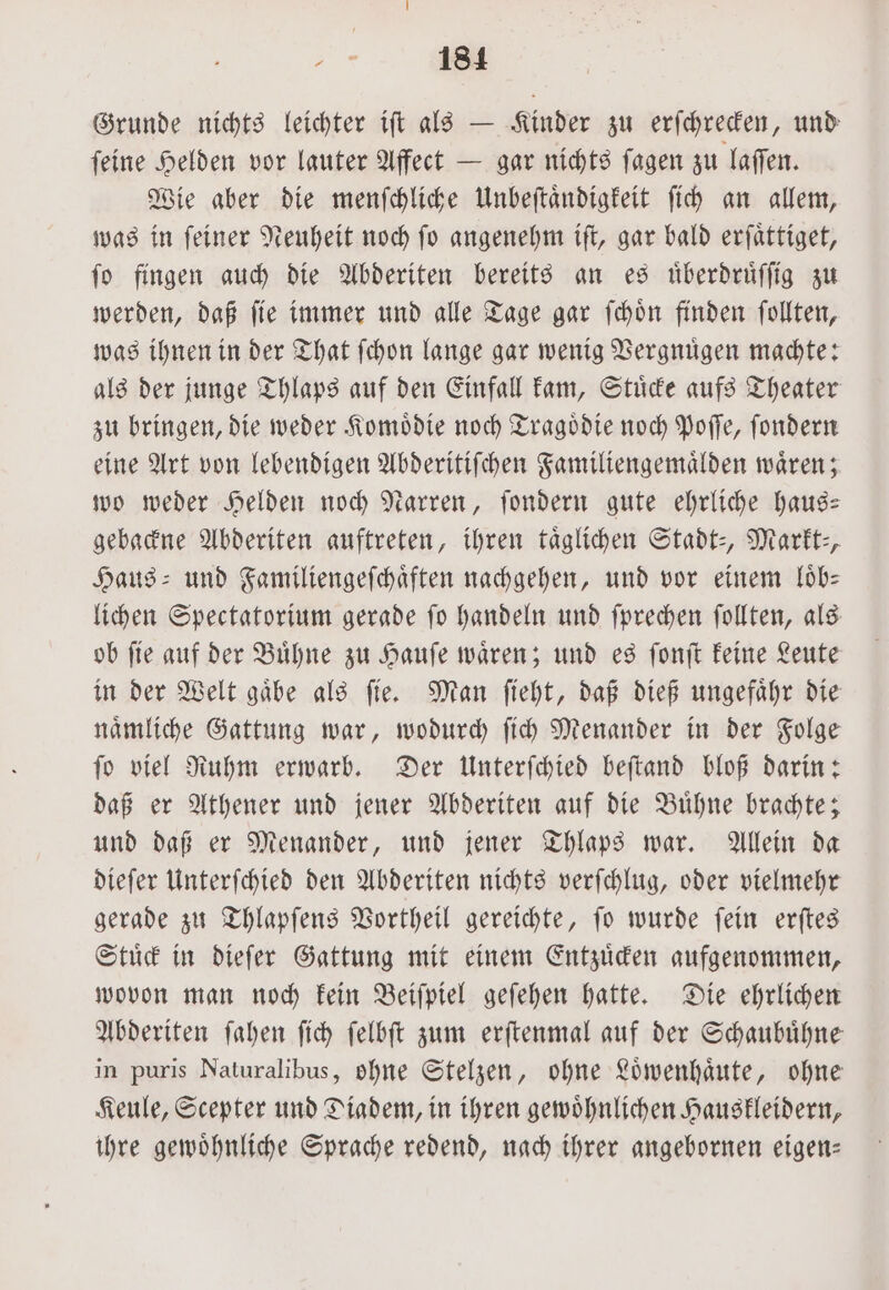 „„ A Grunde nichts leichter iſt als — Kinder zu erſchrecken, und ſeine Helden vor lauter Affect — gar nichts ſagen zu laſſen. Wie aber die menſchliche Unbeſtaͤndigkeit ſich an allem, was in ſeiner Neuheit noch ſo angenehm iſt, gar bald erſaͤttiget, ſo fingen auch die Abderiten bereits an es uͤberdruͤſſig zu werden, daß ſie immer und alle Tage gar ſchoͤn finden ſollten, was ihnen in der That ſchon lange gar wenig Vergnuͤgen machte: als der junge Thlaps auf den Einfall kam, Stuͤcke aufs Theater zu bringen, die weder Komoͤdie noch Tragoͤdie noch Poſſe, ſondern eine Art von lebendigen Abderitiſchen Familiengemaͤlden waͤren; wo weder Helden noch Narren, ſondern gute ehrliche haus— gebackne Abderiten auftreten, ihren taͤglichen Stadt-, Markt-, Haus- und Familiengeſchaͤften nachgehen, und vor einem loͤb— lichen Spectatorium gerade ſo handeln und ſprechen ſollten, als ob ſie auf der Buͤhne zu Hauſe waͤren; und es ſonſt keine Leute in der Welt gaͤbe als ſie. Man ſieht, daß dieß ungefaͤhr die naͤmliche Gattung war, wodurch ſich Menander in der Folge ſo viel Ruhm erwarb. Der Unterſchied beſtand bloß darin: daß er Athener und jener Abderiten auf die Buͤhne brachte; und daß er Menander, und jener Thlaps war. Allein da dieſer Unterſchied den Abderiten nichts verſchlug, oder vielmehr gerade zu Thlapſens Vortheil gereichte, ſo wurde ſein erſtes Stuͤck in dieſer Gattung mit einem Entzuͤcken aufgenommen, wovon man noch kein Beiſpiel geſehen hatte. Die ehrlichen Abderiten ſahen ſich ſelbſt zum erſtenmal auf der Schaubuͤhne in puris Naturalibus, ohne Stelzen, ohne Loͤwenhaͤute, ohne Keule, Scepter und Diadem, in ihren gewoͤhnlichen Hauskleidern, ihre gewoͤhnliche Sprache redend, nach ihrer angebornen eigen—