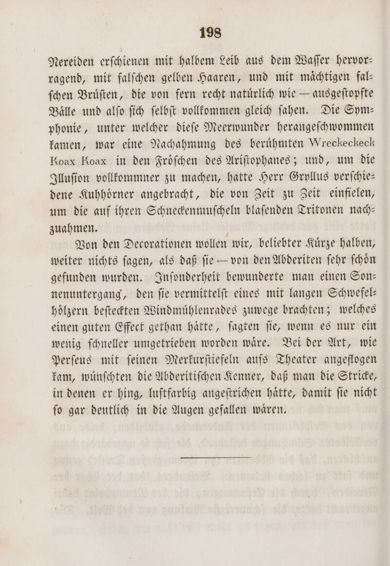 Nereiden erſchienen mit halbem Leib aus dem Waſſer hervor: ragend, mit falſchen gelben Haaren, und mit maͤchtigen fal— ſchen Bruͤſten, die von fern recht natuͤrlich wie — ausgeſtopfte Baͤlle und alſo ſich ſelbſt vollkommen gleich ſahen. Die Sym— phonie, unter welcher dieſe Meerwunder herangeſchwoömmen kamen, war eine Nachahmung des berühmten Wreckeckeck Koax Koax in den Froͤſchen des Ariſtophanes; und, um die Illuſion vollkommner zu machen, hatte Herr Gryllus verſchie— dene Kuhhoͤrner angebracht, die von Zeit zu Zeit einfielen, um die auf ihren Schneckenmuſcheln blaſenden Tritonen nach— zuahmen. Von den Decorationen wollen wir, beliebter Kuͤrze halben, weiter nichts ſagen, als daß ſie — von den Abderiten ſehr ſchoͤn gefunden wurden. Inſonderheit bewunderte man einen Son— nenuntergang, den fie vermittelſt eines mit langen Schwefel— hoͤlzern beſteckten Windmuͤhlenrades zuwege brachten; welches einen guten Effect gethan haͤtte, ſagten ſie, wenn es nur ein wenig ſchneller umgetrieben worden waͤre. Bei der Art, wie Perſeus mit ſeinen Merkurſtiefeln aufs Theater angeflogen kam, wuͤnſchten die Abderitiſchen Kenner, daß man die Stricke, in denen er hing, luftfarbig angeſtrichen haͤtte, damit ſie nicht ſo gar deutlich in die Augen gefallen waͤren.