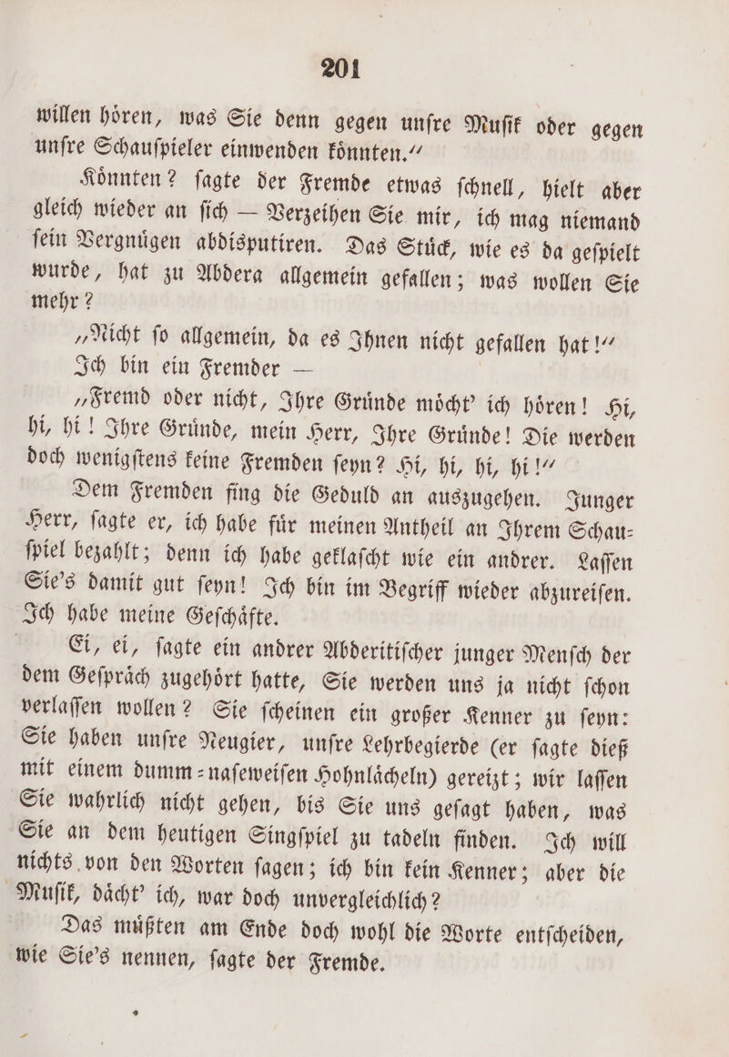 willen hören, was Sie denn gegen unſre Muſik oder gegen unſre Schauſpieler einwenden koͤnnten.“ Koͤnnten? ſagte der Fremde etwas ſchnell, hielt aber gleich wieder an ſich — Verzeihen Sie mir, ich mag niemand ſein Vergnuͤgen abdisputiren. Das Stuͤck, wie es da geſpielt wurde, hat zu Abdera allgemein gefallen; was wollen Sie mehr? „Nicht ſo allgemein, da es Ihnen nicht gefallen hat!“ Ich bin ein Fremder — „Fremd oder nicht, Ihre Gruͤnde moͤcht' ich hoͤren! Hi, hi, hi! Ihre Gruͤnde, mein Herr, Ihre Gruͤnde! Die werden doch wenigſtens keine Fremden ſeyn? Hi, hi, hi, hi!“ Dem Fremden fing die Geduld an auszugehen. Junger Herr, ſagte er, ich habe fuͤr meinen Antheil an Ihrem Schau⸗ ſpiel bezahlt; denn ich habe geklaſcht wie ein andrer. Laſſen Sie's damit gut ſeyn! Ich bin im Begriff wieder abzureiſen. Ich habe meine Geſchaͤfte. Ei, ei, ſagte ein andrer Abderitiſcher junger Menſch der dem Geſpraͤch zugehoͤrt hatte, Sie werden uns ja nicht ſchon verlaſſen wollen? Sie ſcheinen ein großer Kenner zu ſeyn: Sie haben unſre Neugier, unfre Lehrbegierde (er ſagte dieß mit einem dumm naſeweiſen Hohnlaͤcheln) gereizt; wir laſſen Sie wahrlich nicht gehen, bis Sie uns geſagt haben, was Sie an dem heutigen Singſpiel zu tadeln finden. Ich will nichts von den Worten ſagen; ich bin kein Kenner; aber die Muſik, daͤcht' ich, war doch unvergleichlich? Das muͤßten am Ende doch wohl die Worte entſcheiden, wie Sie's nennen, ſagte der Fremde. *