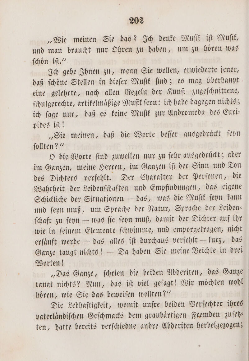 „Wie meinen Sie das? Ich denke Muſtik iſt Muſik, und man braucht nur Ohren zu haben, um zu hoͤren was ſchoͤn iſt.“ Ich gebe Ihnen zu, wenn Sie wollen, erwiederte jener, daß ſchoͤne Stellen in dieſer Muſik ſind; es mag uͤberhaupt eine gelehrte, nach allen Regeln der Kunſt zugeſchnittene, ſchulgerechte, artikelmaͤßige Muſik ſeyn: ich habe dagegen nichts; ich ſage nur, daß es keine Muſik zur Andromeda des Euri— pides iſt! „Sie meinen, daß die Worte beſſer ausgedruͤckt ſeyn ſollten?“ O die Worte ſind zuweilen nur zu ſel yr ausgedruͤckt; aber im Ganzen, meine Herren, im Ganzen iſt der Sinn und Ton des Dichters verfehlt. Der Charakter der Perſonen, die Wahrheit der Leidenſchaften und Empfindungen, das eigene Schickliche der Situationen — das, was die Muſik ſeyn kann und ſeyn muß, um Sprache der Natur, Sprache der Leiden⸗ ſchaft zu ſeyn — was ſie ſeyn muß, damit der Dichter auf ihr wie in ſeinem Elemente ſchwimme, und emporgetragen, nicht erſaͤuft werde — das alles iſt durchaus verfehlt — kurz, das Ganze taugt nichts! — Da haben Sie meine Beichte in drei Worten! „Das Ganze, ſchrien die beiden Abderiten, das Ganze taugt nichts? Nun, das iſt viel geſagt! Wir moͤchten wohl hoͤren, wie Sie das beweiſen wollten?“ Die Lebhaftigkeit, womit unſre beiden Verfechter ihres vaterlaͤndiſchen Geſchmacks dem graubaͤrtigen Fremden zuſetz— ten, hatte bereits verſchiedne andre Abderiten herbeigezogen;