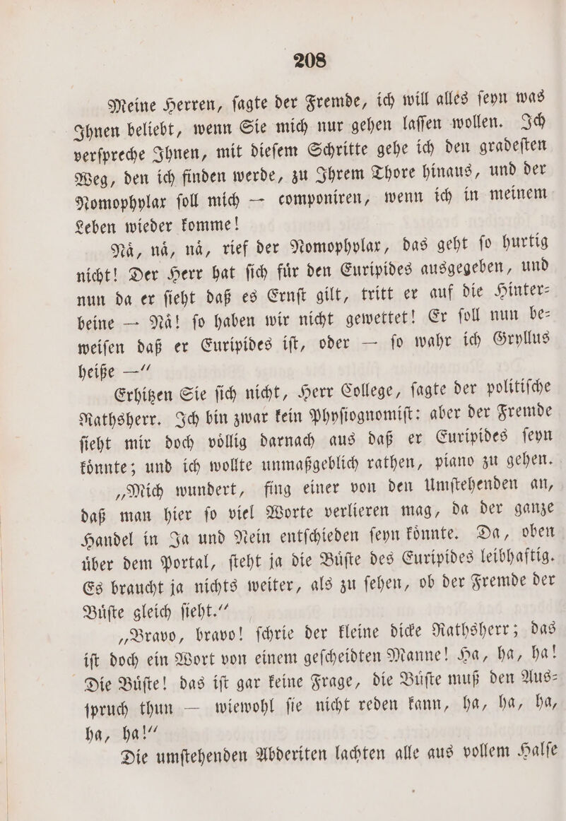 Meine Herren, ſagte der Fremde, ich will alles ſeyn was Ihnen beliebt, wenn Sie mich nur gehen laſſen wollen. Ich verſpreche Ihnen, mit dieſem Schritte gehe ich den gradeften Weg, den ich finden werde, zu Ihrem Thore hinaus, und der Nomophylax ſoll mich — componiren, wenn ich in meinem Leben wieder komme! Na, naͤ, na, rief der Nomophylar, das geht ſo hurtig nicht! Der Herr hat ſich fuͤr den Euripides ausgegeben, und nun da er ſieht daß es Ernſt gilt, tritt er auf die Hinter— beine — Naͤ! ſo haben wir nicht gewettet! Er ſoll nun be— weiſen daß er Euripides iſt, oder — ſo wahr ich Gryllus heiße —“ Erhitzen Sie ſich nicht, Herr College, ſagte der politiſche Nathsherr. Ich bin zwar kein Phyſiognomiſt: aber der Fremde ſieht mir doch voͤllig darnach aus daß er Euripides ſeyn koͤnnte; und ich wollte unmaßgeblich rathen, piano zu gehen. „Mich wundert, fing einer von den Umſtehenden an, daß man hier ſo viel Worte verlieren mag, da der ganze Handel in Ja und Nein entſchieden ſeyn koͤnnte. Da, oben uͤber dem Portal, ſteht ja die Buͤſte des Euripides leibhaftig. Es braucht ja nichts weiter, als zu ſehen, ob der Fremde der Buͤſte gleich ſieht.“ „Bravo, bravo! ſchrie der kleine dicke Rathsherr; das iſt doch ein Wort von einem geſcheidten Manne! Ha, ha, ha! Die Buͤſte! das iſt gar keine Frage, die Buͤſte muß den Aus- ſpruch thun — wiewohl ſie nicht reden kann, ha, ha, ha, ha, ha!“ Die umſtehenden Abderiten lachten alle aus vollem Halſe