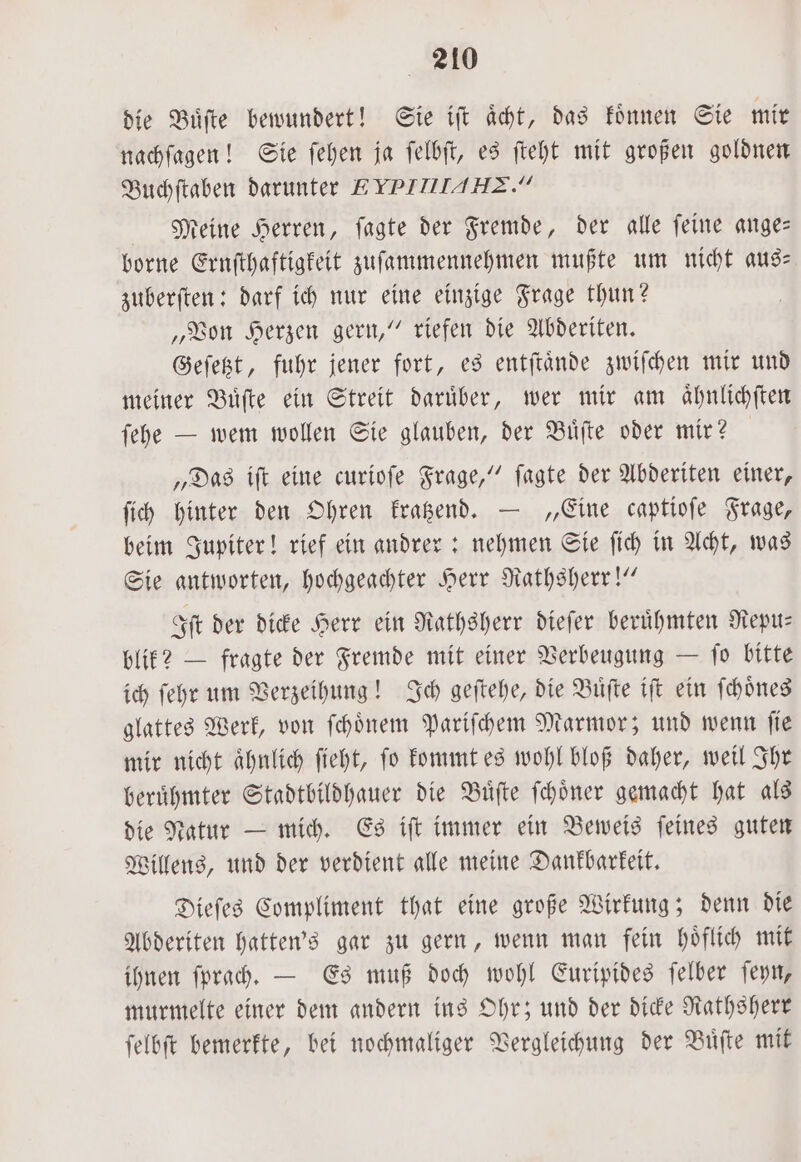 die Buͤſte bewundert! Sie iſt aͤcht, das koͤnnen Sie mir nachſagen! Sie ſehen ja ſelbſt, es ſteht mit großen goldnen Buchſtaben darunter EYPITIIAHZ.” Meine Herren, ſagte der Fremde, der alle ſeine ange— borne Ernſthaftigkeit zuſammennehmen mußte um nicht aus— zuberſten: darf ich nur eine einzige Frage thun? „Von Herzen gern,“ riefen die Abderiten. Geſetzt, fuhr jener fort, es entſtaͤnde zwiſchen mir und meiner Buͤſte ein Streit darüber, wer mir am aͤhnlichſten ſehe — wem wollen Sie glauben, der Buͤſte oder mir? | „Das iſt eine curioſe Frage,“ ſagte der Abderiten einer, ſich hinter den Ohren kratzend. — „Eine captioſe Frage, beim Jupiter! rief ein andrer: nehmen Sie ſich in Acht, was Sie antworten, hochgeachter Herr Rathsherr!“ Iſt der dicke Herr ein Rathsherr dieſer beruͤhmten Repu— blik? — fragte der Fremde mit einer Verbeugung — ſo bitte ich ſehr um Verzeihung! Ich geſtehe, die Buͤſte iſt ein ſchoͤnes glattes Werk, von ſchoͤnem Pariſchem Marmor; und wenn ſie mir nicht ähnlich ſieht, fo kommt es wohl bloß daher, weil Ihr beruͤhmter Stadtbildhauer die Buͤſte ſchoͤner gemacht hat als die Natur — mich. Es iſt immer ein Beweis ſeines guten Willens, und der verdient alle meine Dankbarkeit. Dieſes Compliment that eine große Wirkung; denn die Abderiten hatten's gar zu gern, wenn man fein höflich mit ihnen ſprach. — Es muß doch wohl Euripides ſelber ſeyn, murmelte einer dem andern ins Ohr; und der dicke Rathsherr ſelbſt bemerkte, bei nochmaliger Vergleichung der Buͤſte mit