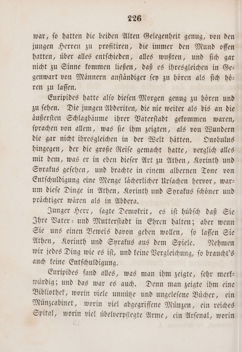 war, fo hatten die beiden Alten Gelegenheit genug, von den jungen Herren zu profitiren, die immer den Mund offen hatten, uͤber alles entſchieden, alles wußten, und ſich gar nicht zu Sinne kommen ließen, daß es ihresgleichen in Ge— genwart von Maͤnnern anſtaͤndiger ſey zu hören als ſich hoͤ— ren zu laſſen. Euripides hatte alſo dieſen Morgen genug zu hoͤren und zu ſehen. Die jungen Abderiten, die nie weiter als bis an die aͤußerſten Schlagbaͤume ihrer Vaterſtadt gekommen waren, ſprachen von allem, was fie ihm zeigten, als von Wundern die gar nicht ihresgleichen in der Welt haͤtten. Onobulus hingegen, der die große Reiſe gemacht hatte, verglich alles mit dem, was er in eben dieſer Art zu Athen, Korinth und Syrakus geſehen, und brachte in einem albernen Tone von Entſchuldigung eine Menge laͤcherlicher Urſachen hervor, war— um dieſe Dinge in Athen, Korinth und Syrakus ſchoͤner und praͤchtiger waͤren als in Abdera. Junger Herr, ſagte Demokrit, es iſt huͤbſch daß Sie Ihre Vater- und Mutterſtadt in Ehren halten; aber wenn Sie uns einen Beweis davon geben wollen, ſo laſſen Sie Athen, Korinth und Syrakus aus dem Spiele. Nehmen wir jedes Ding wie es iſt, und keine Vergleichung, ſo braucht's auch keine Entſchuldigung. Euripides fand alles, was man ihm zeigte, ſehr merk⸗ wuͤrdig; und das war es auch. Denn man zeigte ihm eine Bibliothek, worin viele unnuͤtze und ungeleſene Buͤcher, ein Muͤnzcabinet, worin viel abgegriffene Muͤnzen, ein reiches Spital, worin viel uͤbelverpflegte Arme, ein Arſenal, worin