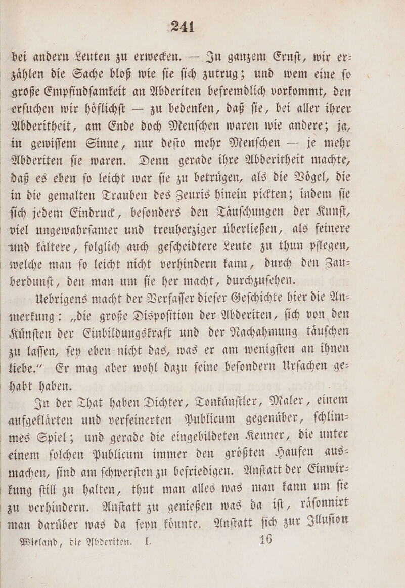 in die gemalten Trauben des Zeuxis hinein pickten; indem fie ſich jedem Eindruck, beſonders den Taͤuſchungen der Kunſt, welche man ſo leicht nicht verhindern kann, durch den Zau— berdunſt, den man um ſie her macht, durchzuſehen. Uebrigens macht der Verfaſſer dieſer Geſchichte hier die An— merkung: „die große Dispoſition der Abderiten, ſich von den zu laſſen, ſey eben nicht das, was er am wenigſten an ihnen liebe.“ Er mag aber wohl dazu feine beſondern Urſachen ge— In der That haben Dichter, Tonkuͤnſtler, ealer, einem aufgeklaͤrten und verfeinerten Publicum gegenuͤber, ſchlim⸗ machen, find am ſchwerſten zu befriedigen. Anſtatt der Einwir⸗ kung ſtill zu halten, thut man alles was man kann um ſie zu verhindern. Anſtatt zu genießen was da iſt, raͤſonnirt man daruͤber was da ſeyn koͤnnte. Anſtatt ſich zur Illuſion Wieland, die Abderiten. I. 16