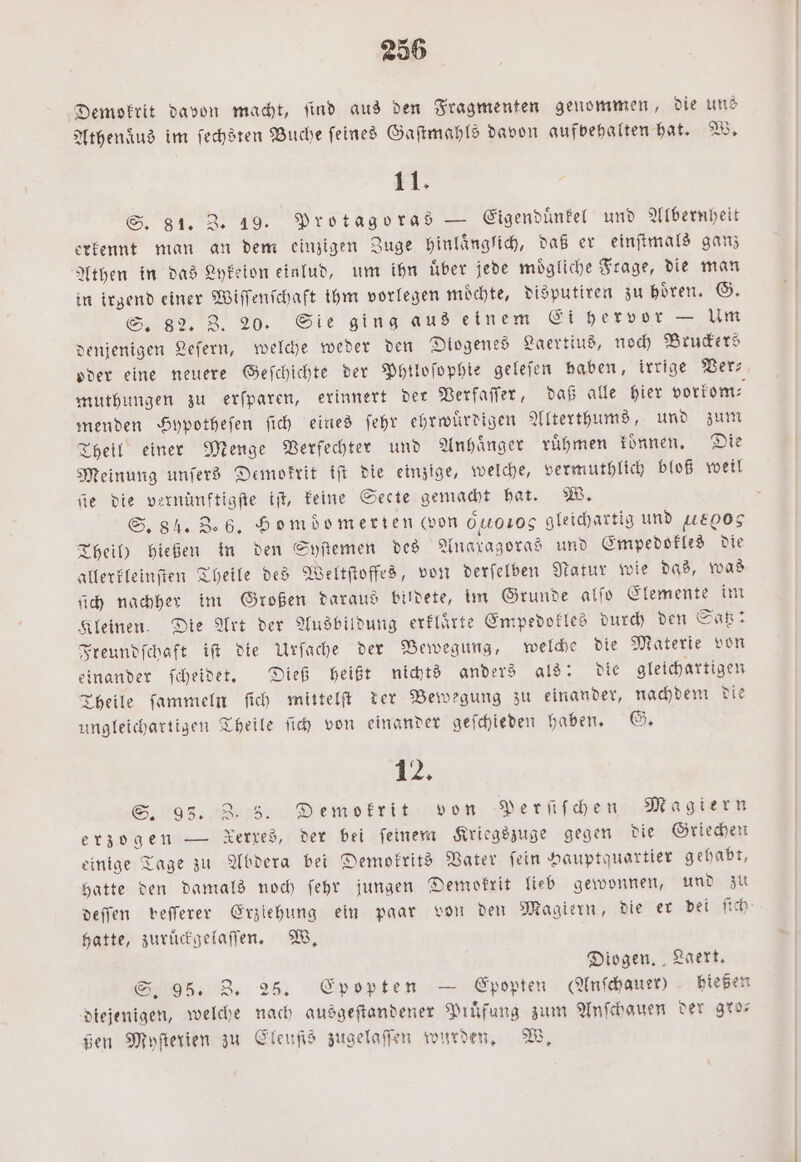 Demokrit davon macht, ſind aus den Fragmenten genommen, die uns Athenaͤus im ſechsten Buche ſeines Gaſtmahls davon aufvehalten hat. W. 11. S. 81. Z. 19. Protagoras — Eigenduͤnkel und Albernheit erkennt man an dem einzigen Zuge hinlaͤnglich, daß er einſtmals ganz Athen in das Lykeion einlud, um ihn uͤber jede moͤgliche Frage, die man in irgend einer Wiſſenſchaft ihm vorlegen moͤchte, disputiren zu hoͤren. G. S. 82. 3. 20. Sie ging aus einem Ei hervor — Um denjenigen Leſern, welche weder den Diogenes Laertius, noch Bruckers oder eine neuere Geſchichte der Phtloſophie geleſen haben, irrige Ver— muthungen zu erſparen, erinnert der Verfaſſer, daß alle hier vorkom⸗ menden Hypotheſen ſich eines ſehr ehrwuͤrdigen Alterthums, und zum Theil einer Menge Verfechter und Anhänger ruͤhmen koͤnnen. Die Meinung unſers Demokrit iſt die einzige, welche, vermuthlich bloß weil ie die vernünftigſte it, keine Secte gemacht hat. W. S. 84. Z. 6. Homdomerien (von 00105 gleichartig und 00g Theil) hießen in den Syſtemen des Anaxagoras und Empedokles die allerkleinſten Theile des Weltſtoffes, von derſelben Natur wie das, was ſich nachher im Großen daraus bildete, im Grunde alſo Elemente im Kleinen. Die Art der Ausbildung erklaͤrte Empedokles durch den Saß: Freundſchaft iſt die Urſache der Bewegung, welche die Materie von einander ſcheidet. Dieß heißt nichts anders als: die gleichartigen Theile ſammeln ſich mittelſt der Bewegung zu einander, nachdem die ungleichartigen Theile ſich von einander geſchieden haben. G. 1 12; S. 93. 2.5. Demokrit von Perſiſchen Magiern erzogen — Xerred, der bei feinem Kriegszuge gegen die Griechen einige Tage zu Abdera bei Demokrits Vater ſein Hauptquartier gehabt, hatte den damals noch ſehr jungen Demokrit lieb gewonnen, und zu deſſen veſſerer Erziehung ein paar von den Magiern, die er bei ſich hatte, zuruͤckgelaſſen. W. Diogen. Laert. S. 95. 3. 25. Epopten — Epopten AAnſchauer) hießen diejenigen, welche nach ausgeſtandener Prufung zum Anſchauen der gro— ßen Myſterien zu Cleuſis zugelaſſen wurden. W.