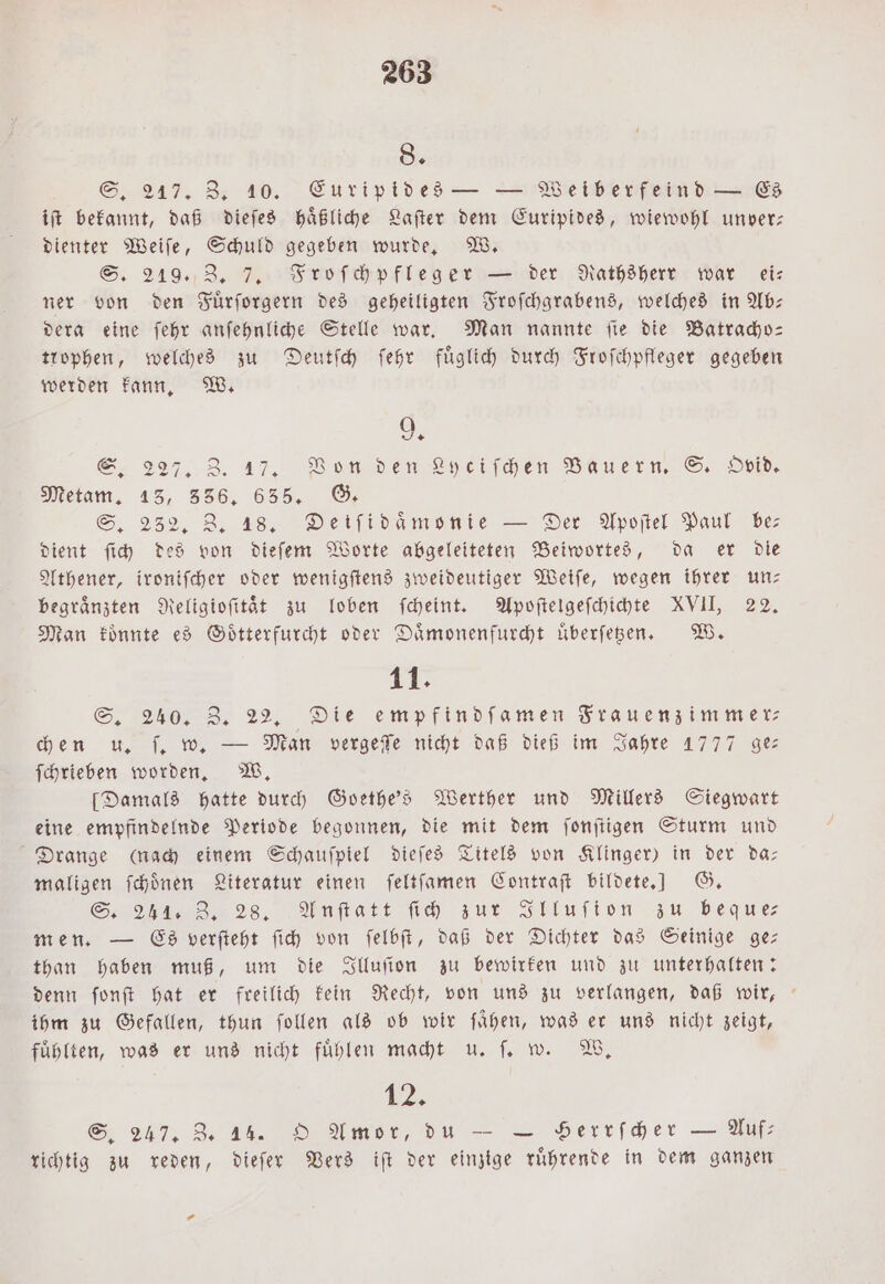 8. S. 217. Z. 10. Euripides — — Weiberfeind — Es iſt bekannt, daß dieſes haͤßliche Laſter dem Euripides, wiewohl unver: dienter Weiſe, Schuld gegeben wurde. W. S. 219. Z. 7, Froſchpfleger — der Rathsherr war ei— ner von den Fuͤrſorgern des geheiligten Froſchgrabens, welches in Ab— dera eine ſehr anſehnliche Stelle war. Man nannte ſie die Batracho— trophen, welches zu Deutſch ſehr fuͤglich durch Froſchpfleger gegeben werden kann. W. 9. S. 227. Z. 17. Von den Lyciſchen Bauern. S. Ovid. Metam. 13, 356, 635. G. S. 232. Z. 18. Deiſidaͤmonie — Der Apoſtel Paul be dient ſich des von dieſem Worte abgeleiteten Beiwortes, da er die Athener, ironiſcher oder wenigſtens zweideutiger Weiſe, wegen ihrer un— begraͤnzten Religioſitaͤt zu loben ſcheint. Apoſtelgeſchichte XVII, 22. Man koͤnnte es Goͤtterfurcht oder Daͤmonenfurcht uͤberſetzen. W. 11: S. 240. Z. 22. Die empfindſamen Frauenzimmer⸗ chen u, „ . Man vergeſſe nicht daß dieß im Jahre 1777 ge— ſchrieben worden. W. [Damals hatte durch Goethe's Werther und Millers Siegwart eine empfindelnde Periode begonnen, die mit dem ſonſtigen Sturm und Drange (nach einem Schauſpiel dieſes Titels von Klinger) in der da: maligen ſchoͤnen Literatur einen ſeltſamen Contraſt bildete.] G. S. 241. 3, 28. Anſtatt fh zur Illuſion zu beque men. — Es verſteht ſich von ſelbſt, daß der Dichter das Seinige ge— than haben muß, um die Illuſion zu bewirken und zu unterhalten: denn ſonſt hat er freilich kein Recht, von uns zu verlangen, daß wir, ihm zu Gefallen, thun ſollen als ob wir fühen, was er uns nicht zeigt, fuͤhlten, was er uns nicht fuͤhlen macht u. ſ. w. W. 12, S. 247. 3. 44. O Amor, du — — Serrſcher — Auf: richtig zu reden, dieſer Vers iſt der einzige ruͤhrende in dem ganzen