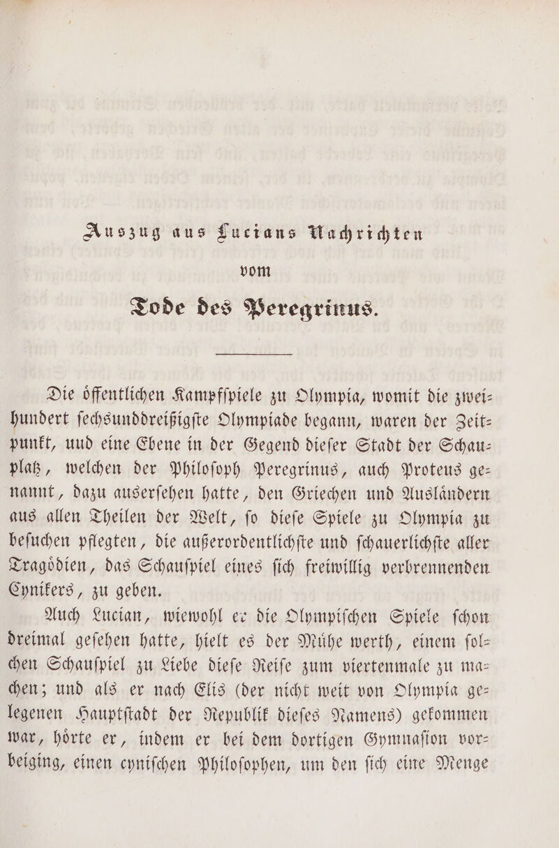 Auszug aus Lucians Machrichten vom Tode des Peregrinus. Die öffentlichen Kampfſpiele zu Olympia, womit die zwei— hundert ſechsunddreißigſte Olympiade begann, waren der Seitz punkt, und eine Ebene in der Gegend dieſer Stadt der Schau: platz, welchen der Philoſoph Peregrinus, auch Proteus ge: nannt, dazu auserſehen hatte, den Griechen und Ausländern aus allen Theilen der Welt, ſo dieſe Spiele zu Olympia zu beſuchen pflegten, die außerordentlichſte und ſchauerlichſte aller Tragoͤdien, das Schauſpiel eines ſich freiwillig verbrennenden Cynikers, zu geben. Auch Lucian, wiewohl er die Olympiſchen Spiele ſchon dreimal geſehen hatte, hielt es der Mühe werth, einem ſol— chen Schauſpiel zu Liebe dieſe Reiſe zum viertenmale zu ma— chen; und als er nach Elis (der nicht weit von Olympia ge— legenen Hauptſtadt der Republik dieſes Namens) gekommen war, hoͤrte er, indem er bei dem dortigen Gymnaſion vor— beiging, einen cyniſchen Philoſophen, um den ſich eine Menge