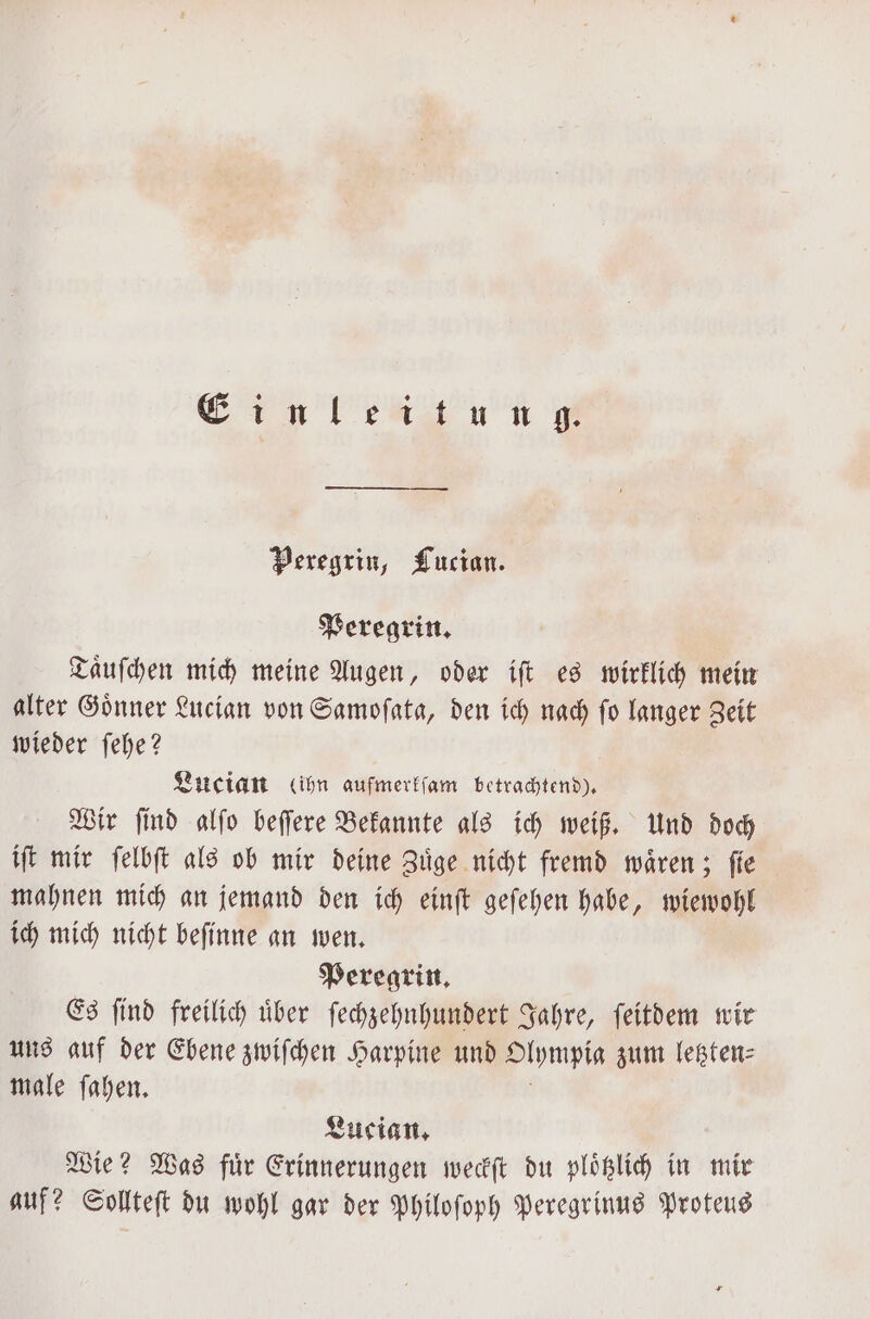 Einleitung. Peregrin, Lucian. Peregrin. Taͤuſchen mich meine Augen, oder iſt es wirklich mein alter Goͤnner Lucian von Samoſata, den ich nach ſo langer Zeit wieder ſehe? Lucian (ihn aufmerkſam betrachtend). Wir ſind alſo beſſere Bekannte als ich weiß. Und doch iſt mir ſelbſt als ob mir deine Zuͤge nicht fremd waͤren; fie mahnen mich an jemand den ich einſt geſehen habe, wiewohl ich mich nicht beſinne an wen. Peregrin. Es ſind freilich uͤber ſechzehnhundert Jahre, ſeitdem wir uns auf der Ebene zwiſchen Harpine und Olympia zum letzten⸗ male ſahen. Lucian. Wie? Was fuͤr Erinnerungen weckſt du ploͤtzlich in mir auf? Sollteſt du wohl gar der Philoſoph Peregrinus Proteus