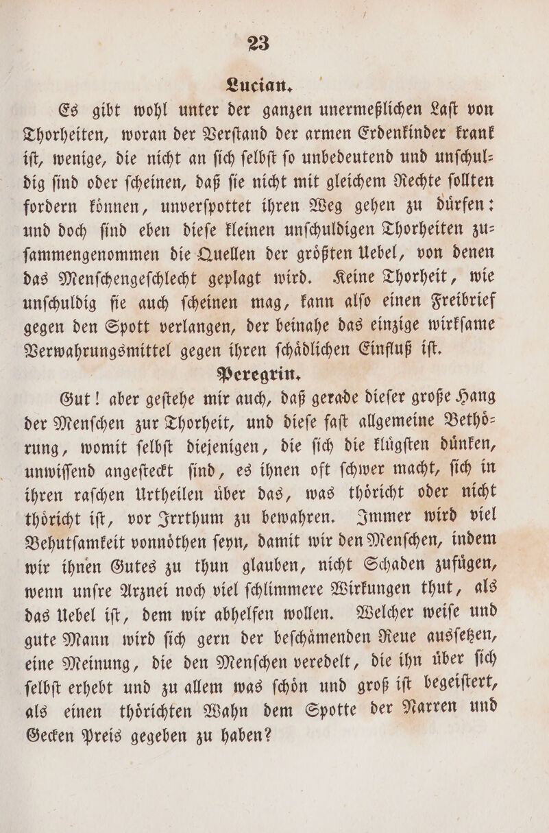 Lucian. Es gibt wohl unter der ganzen unermeßlichen Laſt von Thorheiten, woran der Verſtand der armen Erdenkinder krank iſt, wenige, die nicht an ſich ſelbſt ſo unbedeutend und unſchul⸗ fordern koͤnnen, unverſpottet ihren Weg gehen zu duͤrfen: und doch ſind eben dieſe kleinen unſchuldigen Thorheiten zu— ſammengenommen die Quellen der groͤßten Uebel, von denen das Menſchengeſchlecht geplagt wird. Keine Thorheit, wie unſchuldig ſie auch ſcheinen mag, kann alſo einen Freibrief gegen den Spott verlangen, der beinahe das einzige wirkſame Verwahrungsmittel gegen ihren ſchaͤdlichen Einfluß iſt. Peregrin. Gut! aber geſtehe mir auch, daß gerade dieſer große Hang der Menſchen zur Thorheit, und dieſe faſt allgemeine Bethoͤ⸗ rung, womit ſelbſt diejenigen, die ſich die kluͤgſten duͤnken, unwiſſend angeſteckt ſind, es ihnen oft ſchwer macht, ſich in ihren raſchen Urtheilen uͤber das, was thoͤricht oder nicht thoͤricht iſt, vor Irrthum zu bewahren. Immer wird viel Behutſamkeit vonnoͤthen ſeyn, damit wir den Menſchen, indem wir ihnen Gutes zu thun glauben, nicht Schaden zufuͤgen, wenn unſre Arznei noch viel ſchlimmere Wirkungen thut, als das Uebel iſt, dem wir abhelfen wollen. Welcher weiſe und gute Mann wird ſich gern der beſchaͤmenden Reue ausſetzen, eine Meinung, die den Menſchen veredelt, die ihn uber ſich ſelbſt erhebt und zu allem was ſchoͤn und groß iſt begeiſtert, als einen thoͤrichten Wahn dem Spotte der Narren und Gecken Preis gegeben zu haben?