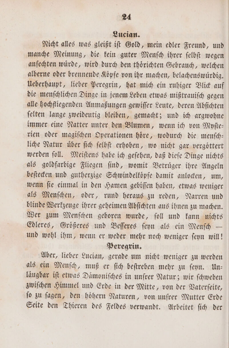 | Lucian. Nicht alles was gleißt iſt Gold, mein edler Freund, und manche Meinung, die kein guter Menſch ihrer ſelbſt wegen anfechten wuͤrde, wird durch den thoͤrichten Gebrauch, welchen alberne oder brennende Koͤpfe von ihr machen, belachenswuͤrdig. Ueberhaupt, lieber Peregrin, hat mich ein ruhiger Blick auf die menſchlichen Dinge in jenem Leben etwas mißtrauiſch gegen alle hochfliegenden Anmaßungen gewiſſer Leute, deren Abſichten ſelten lange zweideutig bleiben, gemacht; und ich argwohne immer eine Natter unter den Blumen, wenn ich von Myſte⸗ rien oder magiſchen Operationen hoͤre, wodurch die menſch— liche Natur über ſich ſelbſt erhoben, wo nicht gar vergoͤttert werden ſoll. Meiſtens habe ich geſehen, daß dieſe Dinge nichts als goldfarbige Fliegen ſind, womit Betruͤger ihre Angeln beſtecken und gutherzige Schwindelkoͤpfe damit anlocken, um, wenn ſie einmal in den Hamen gebiſſen haben, etwas weniger als Menſchen, oder, rund heraus zu reden, Narren und blinde Werkzeuge ihrer geheimen Abſichten aus ihnen zu machen. Wer zum Menſchen geboren wurde, ſoll und kann nichts Edleres, Groͤßeres und Beſſeres ſeyn als ein Menſch — und wohl ihm, wenn er weder mehr noch weniger ſeyn will! Peregrin. Aber, lieber Lucian, gerade um nicht weniger zu werden als ein Menſch, muß er ſich beſtreben mehr zu ſeyn. Un⸗ laͤugbar iſt etwas Daͤmoniſches in unſrer Natur; wir ſchweben zwiſchen Himmel und Erde in der Mitte, von der Vaterſeite, fo zu ſagen, den hoͤhern Naturen, von unfrer Mutter Erde Seite den Thieren des Feldes verwandt. Arbeitet ſich der