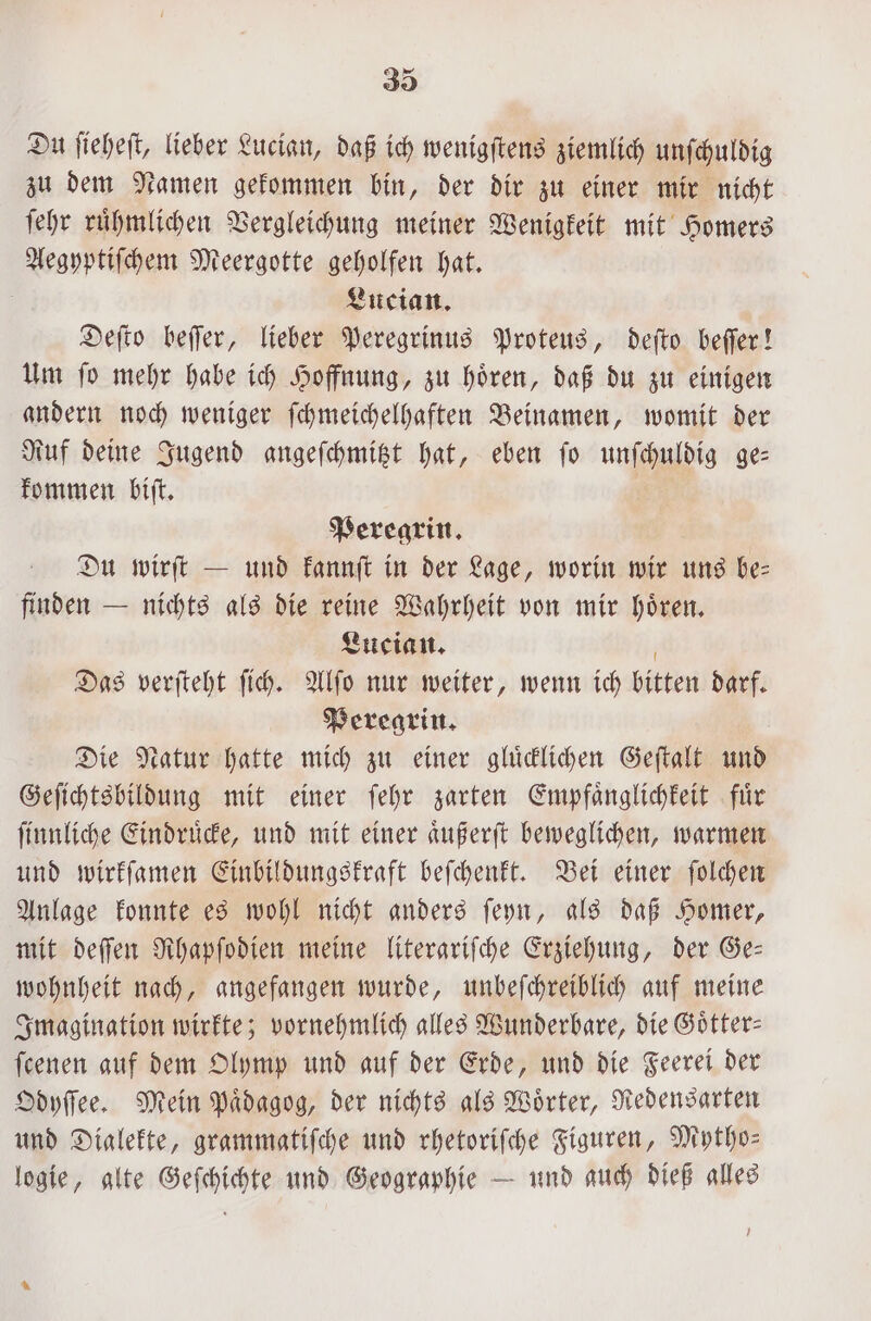 Du ſieheſt, lieber Lucian, daß ich wenigſtens ziemlich unſchuldig zu dem Namen gekommen bin, der dir zu einer mir nicht ſehr ruͤhmlichen Vergleichung meiner Wenigkeit mit Homers Aegyptiſchem Meergotte geholfen hat. i Lucian. Deſto beſſer, lieber Peregrinus Proteus, deſto beſſer! Um ſo mehr habe ich Hoffnung, zu hoͤren, daß du zu einigen andern noch weniger ſchmeichelhaften Beinamen, womit der Ruf deine Jugend angeſchmitzt hat, eben ſo unſchuldig ge— kommen biſt. Peregrin. Du wirft — und kannſt in der Lage, worin wir uns be— finden — nichts als die reine Wahrheit von mir hoͤren. Lucian. Das verſteht ſich. Alſo nur weiter, wenn ich bitten darf. Peregrin. Die Natur hatte mich zu einer gluͤcklichen Geſtalt und Geſichtsbildung mit einer ſehr zarten Empfaͤnglichkeit fuͤr ſinnliche Eindruͤcke, und mit einer aͤußerſt beweglichen, warmen und wirkſamen Einbildungskraft beſchenkt. Bei einer ſolchen Anlage konnte es wohl nicht anders ſeyn, als daß Homer, mit deſſen Rhapſodien meine literariſche Erziehung, der Ge— wohnheit nach, angefangen wurde, unbeſchreiblich auf meine Imagination wirkte; vornehmlich alles Wunderbare, die Goͤtter— feenen auf dem Olymp und auf der Erde, und die Feerei der Odyſſee. Mein Paͤdagog, der nichts als Wörter, Redensarten und Dialekte, grammatiſche und rhetoriſche Figuren, Mytho— logie, alte Geſchichte und Geographie — und auch dieß alles 0