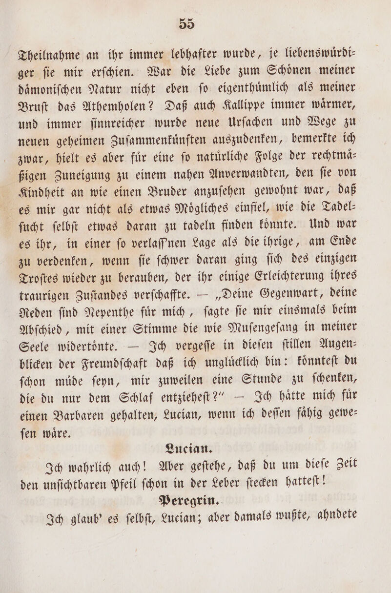 Theilnahme an ihr immer lebhafter wurde, je liebenswuͤrdi⸗ ger ſie mir erſchien. War die Liebe zum Schoͤnen meiner daͤmoniſchen Natur nicht eben ſo eigenthuͤmlich als meiner Bruſt das Athemholen? Daß auch Kallippe immer waͤrmer, und immer ſinnreicher wurde neue Urſachen und Wege zu neuen geheimen Zuſammenkuͤnften auszudenken, bemerkte ich zwar, hielt es aber fuͤr eine ſo natuͤrliche Folge der rechtmaͤ⸗ ßigen Zuneigung zu einem nahen Anverwandten, den ſie von Kindheit an wie einen Bruder anzuſehen gewohnt war, daß es mir gar nicht als etwas Mögliches einfiel, wie die Tadel⸗ ſucht ſelbſt etwas daran zu tadeln finden koͤnnte. Und war es ihr, in einer fo verlaffnen Lage als die ihrige, am Ende zu verdenken, wenn ſie ſchwer daran ging ſich des einzigen Troſtes wieder zu berauben, der ihr einige Erleichterung ihres traurigen Zuſtandes verſchaffte. — „Deine Gegenwart, deine Reden ſind Nepenthe fuͤr mich, ſagte ſie mir einsmals beim Abſchied, mit einer Stimme die wie Muſengeſang in meiner Seele widertoͤnte. — Ich vergeſſe in dieſen ſtillen Augen— blicken der Freundſchaft daß ich ungluͤcklich bin: koͤnnteſt du ſchon muͤde ſeyn, mir zuweilen eine Stunde zu ſchenken, die du nur dem Schlaf entzieheſt?“ — Ich haͤtte mich fuͤr einen Barbaren gehalten, Lucian, wenn ich deſſen faͤhig gewe⸗ ſen waͤre. Lucian. Ich wahrlich auch! Aber geſtehe, daß du um dieſe Zeit den unſichtbaren Pfeil ſchon in der Leber ſtecken hatteſt! Peregrin. Ich glaub' es ſelbſt, Lucian; aber damals wußte, ahndete