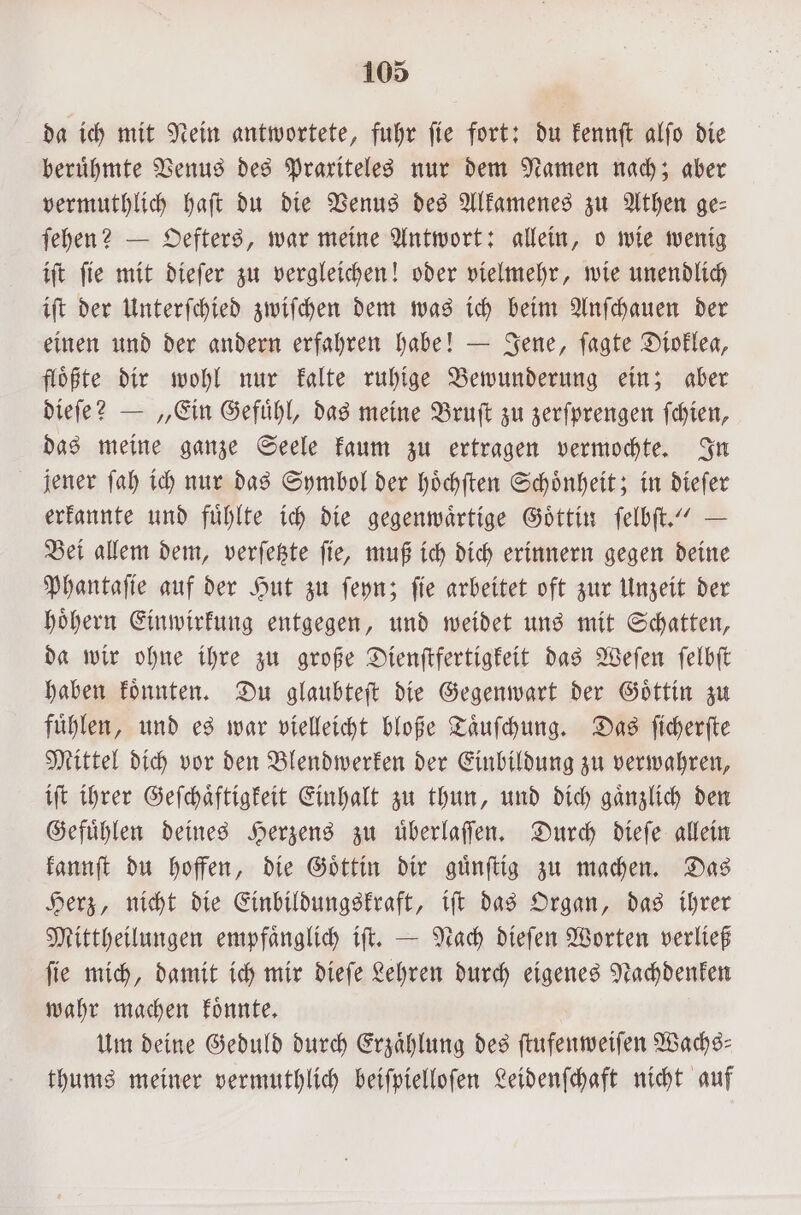 da ich mit Nein antwortete, fuhr fie fort: du kennſt alfo die beruͤhmte Venus des Praxiteles nur dem Namen nach; aber vermuthlich haft du die Venus des Alkamenes zu Athen ge⸗ ſehen? — Oefters, war meine Antwort: allein, o wie wenig iſt ſie mit dieſer zu vergleichen! oder vielmehr, wie unendlich iſt der Unterſchied zwiſchen dem was ich beim Anſchauen der einen und der andern erfahren habe! — Jene, ſagte Dioklea, floͤßte dir wohl nur kalte ruhige Bewunderung ein; aber dieſe? — „Ein Gefuͤhl, das meine Bruſt zu zerſprengen ſchien, das meine ganze Seele kaum zu ertragen vermochte. In jener ſah ich nur das Symbol der hoͤchſten Schoͤnheit; in dieſer erkannte und fühlte ich die gegenwärtige Göttin ſelbſt.“ — Bei allem dem, verſetzte ſie, muß ich dich erinnern gegen deine Phantaſie auf der Hut zu ſeyn; ſie arbeitet oft zur Unzeit der hoͤhern Einwirkung entgegen, und weidet uns mit Schatten, da wir ohne ihre zu große Dienſtfertigkeit das Weſen ſelbſt haben koͤnnten. Du glaubteſt die Gegenwart der Goͤttin zu fuͤhlen, und es war vielleicht bloße Taͤuſchung. Das ſicherſte Mittel dich vor den Blendwerken der Einbildung zu verwahren, iſt ihrer Geſchaͤftigkeit Einhalt zu thun, und dich gaͤnzlich den Gefuͤhlen deines Herzens zu uͤberlaſſen. Durch dieſe allein kannſt du hoffen, die Goͤttin dir guͤnſtig zu machen. Das Herz, nicht die Einbildungskraft, iſt das Organ, das ihrer Mittheilungen empfaͤnglich iſt. — Nach dieſen Worten verließ ſie mich, damit ich mir dieſe Lehren durch eigenes Nachdenken wahr machen koͤnnte. Um deine Geduld durch Erzaͤhlung des ſtufenweiſen Wachs— thums meiner vermuthlich beiſpielloſen Leidenſchaft nicht auf