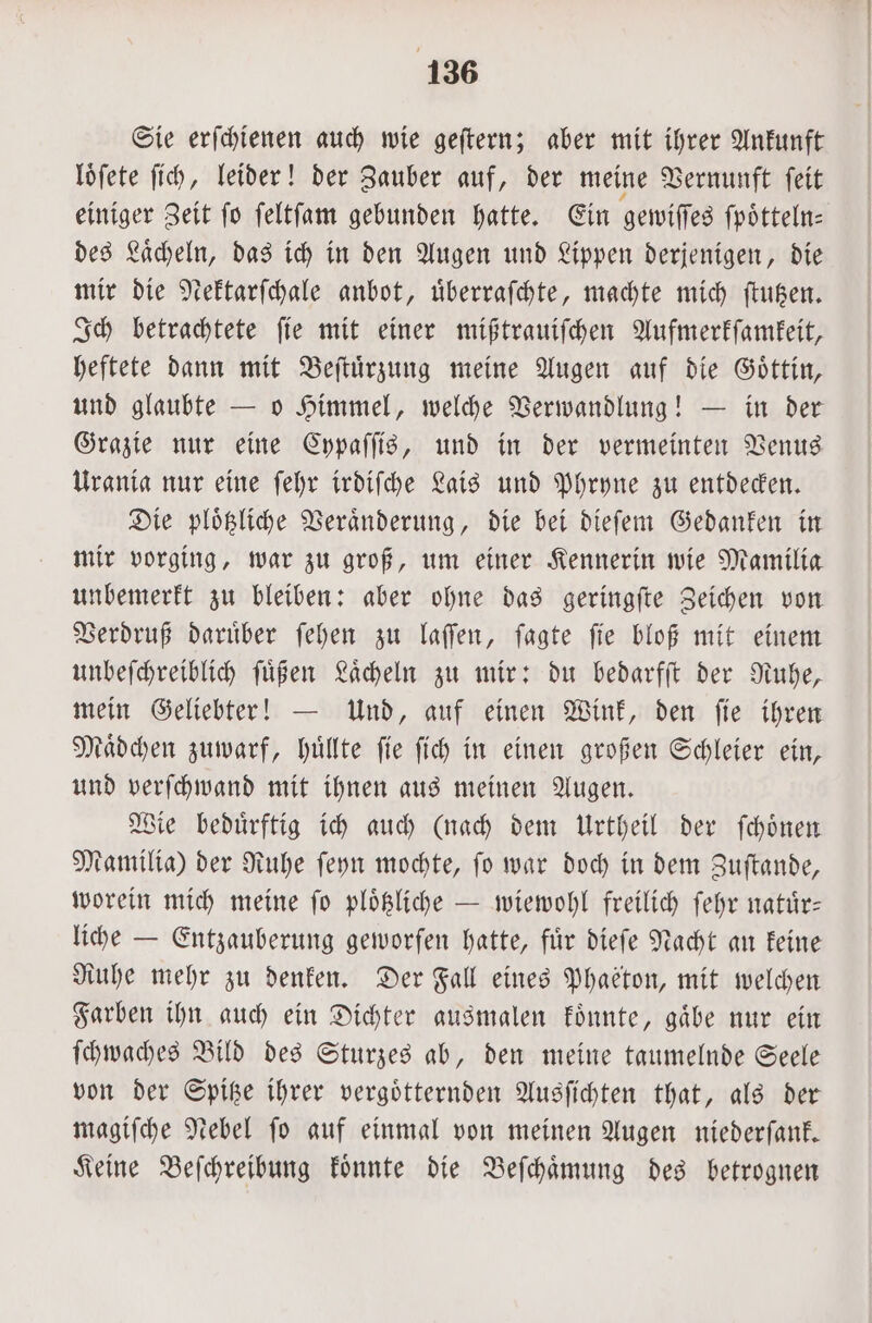 Sie erſchienen auch wie geſtern; aber mit ihrer Ankunft loͤſete ſich, leider! der Zauber auf, der meine Vernunft ſeit einiger Zeit fo ſeltſam gebunden hatte. Ein gewiſſes fpötteln: des Laͤcheln, das ich in den Augen und Lippen derjenigen, die mir die Nektarſchale anbot, uͤberraſchte, machte mich ſtutzen. Ich betrachtete ſie mit einer mißtrauiſchen Aufmerkſamkeit, heftete dann mit Beſtuͤrzung meine Augen auf die Goͤttin, und glaubte — o Himmel, welche Verwandlung! — in der Grazie nur eine Cypaſſis, und in der vermeinten Venus Urania nur eine ſehr irdiſche Lais und Phryne zu entdecken. Die ploͤtzliche Veraͤnderung, die bei dieſem Gedanken in mir vorging, war zu groß, um einer Kennerin wie Mamilia unbemerkt zu bleiben: aber ohne das geringſte Zeichen von Verdruß daruͤber ſehen zu laſſen, ſagte ſie bloß mit einem unbeſchreiblich ſuͤßen Laͤcheln zu mir: du bedarfſt der Ruhe, mein Geliebter! — Und, auf einen Wink, den ſie ihren Maͤdchen zuwarf, huͤllte ſie ſich in einen großen Schleier ein, und verſchwand mit ihnen aus meinen Augen. Wie beduͤrftig ich auch (nach dem Urtheil der ſchoͤnen Mamilia) der Ruhe ſeyn mochte, ſo war doch in dem Zuſtande, worein mich meine ſo ploͤtzliche — wiewohl freilich ſehr natuͤr— liche — Entzauberung geworfen hatte, für dieſe Nacht an keine Ruhe mehr zu denken. Der Fall eines Phaeton, mit welchen Farben ihn auch ein Dichter ausmalen koͤnnte, gaͤbe nur ein ſchwaches Bild des Sturzes ab, den meine taumelnde Seele von der Spitze ihrer vergoͤtternden Ausſichten that, als der magiſche Nebel ſo auf einmal von meinen Augen niederſank. Keine Beſchreibung koͤnnte die Beſchaͤmung des betrognen