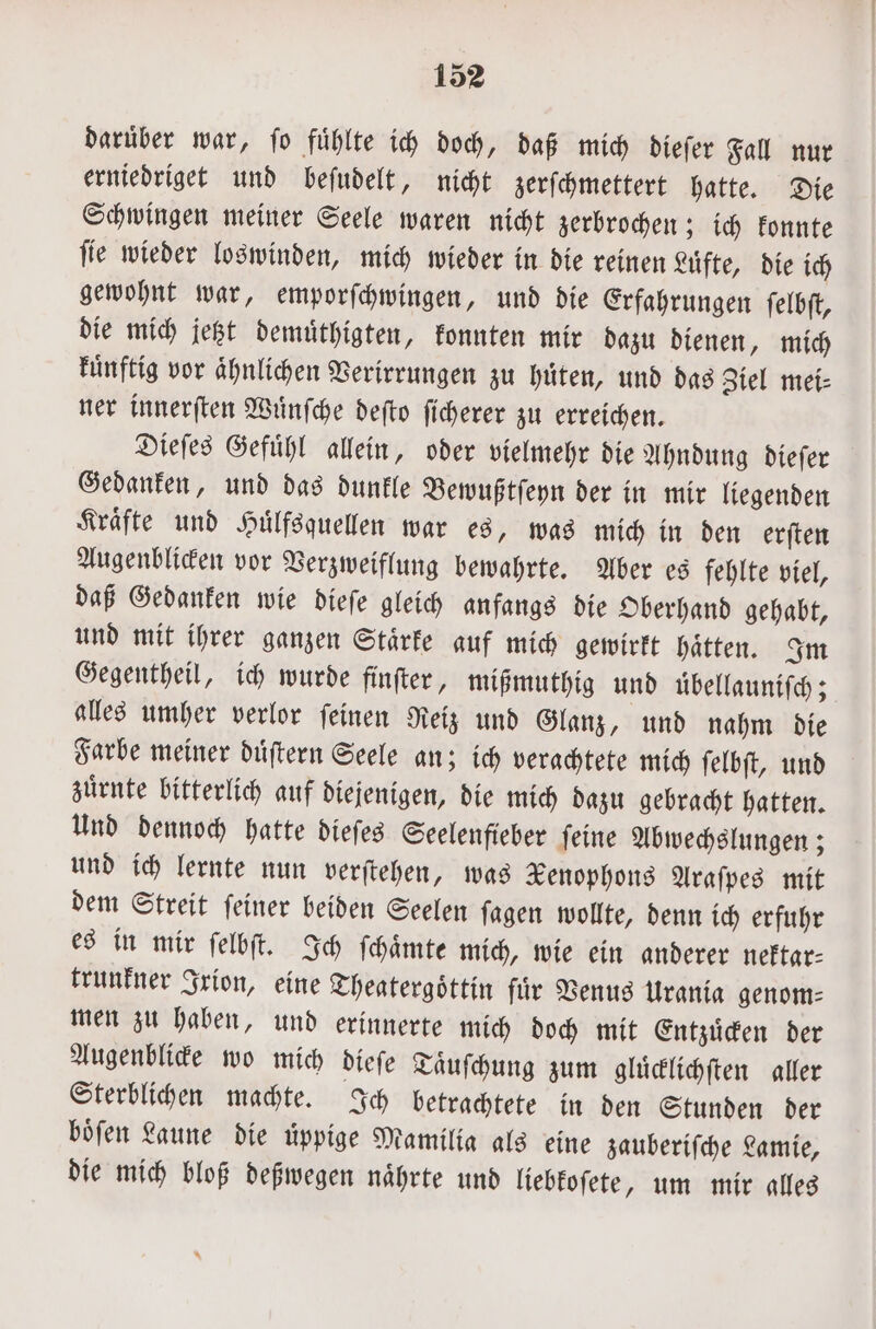 darüber war, fo fühlte ich doch, daß mich dieſer Fall nur erniedriget und beſudelt, nicht zerſchmettert hatte. Die Schwingen meiner Seele waren nicht zerbrochen; ich konnte ſie wieder loswinden, mich wieder in die reinen Luͤfte, die ich gewohnt war, emporſchwingen, und die Erfahrungen ſelbſt, die mich jetzt demuͤthigten, konnten mir dazu dienen, mich kuͤnftig vor ähnlichen Verirrungen zu hüten, und das Ziel mei- ner innerſten Wuͤnſche deſto ſicherer zu erreichen. Dieſes Gefuͤhl allein, oder vielmehr die Ahndung dieſer Gedanken, und das dunkle Bewußtſeyn der in mir liegenden Kraͤfte und Huͤlfsquellen war es, was mich in den erſten Augenblicken vor Verzweiflung bewahrte. Aber es fehlte viel, daß Gedanken wie dieſe gleich anfangs die Oberhand gehabt, und mit ihrer ganzen Staͤrke auf mich gewirkt haͤtten. Im Gegentheil, ich wurde finſter, mißmuthig und übellauniſch; alles umher verlor ſeinen Reiz und Glanz, und nahm die Farbe meiner duͤſtern Seele an; ich verachtete mich ſelbſt, und zuͤrnte bitterlich auf diejenigen, die mich dazu gebracht hatten. Und dennoch hatte dieſes Seelenfieber ſeine Abwechslungen; und ich lernte nun verſtehen, was Xenophons Araſpes mit dem Streit ſeiner beiden Seelen ſagen wollte, denn ich erfuhr es in mir ſelbſt. Ich ſchaͤmte mich, wie ein anderer neftar- trunkner Irion, eine Theatergoͤttin für Venus Urania genom- men zu haben, und erinnerte mich doch mit Entzuͤcken der Augenblicke wo mich dieſe Taͤuſchung zum gluͤcklichſten aller Sterblichen machte. Ich betrachtete in den Stunden der boͤſen Laune die uͤppige Mamilia als eine zauberiſche Lamie, die mich bloß deßwegen naͤhrte und liebkoſete, um mir alles