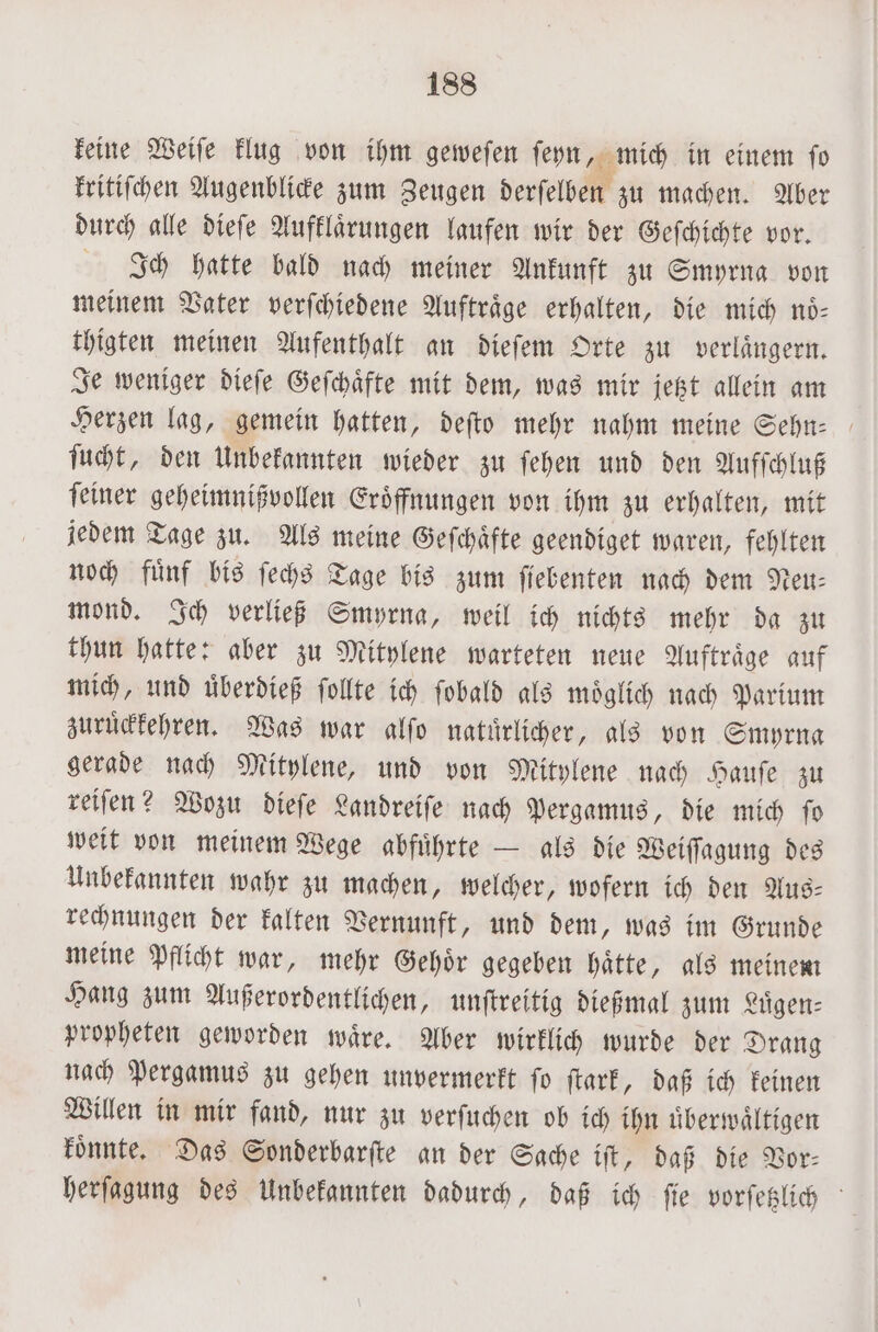 keine Weiſe klug von ihm gewefen ſeyn, mich in einem ſo kritiſchen Augenblicke zum Zeugen derſelben zu machen. Aber durch alle dieſe Aufklaͤrungen laufen wir der Geſchichte vor. Ich hatte bald nach meiner Ankunft zu Smyrna von meinem Vater verſchiedene Auftraͤge erhalten, die mich noͤ⸗ thigten meinen Aufenthalt an dieſem Orte zu verlaͤngern. Je weniger dieſe Geſchaͤfte mit dem, was mir jetzt allein am Herzen lag, gemein hatten, deſto mehr nahm meine Sehn- ſucht, den Unbekannten wieder zu ſehen und den Aufſchluß ſeiner geheimnißvollen Eroͤffnungen von ihm zu erhalten, mit jedem Tage zu. Als meine Geſchaͤfte geendiget waren, fehlten noch fuͤnf bis ſechs Tage bis zum ſiebenten nach dem Neu— mond. Ich verließ Smyrna, weil ich nichts mehr da zu thun hatte: aber zu Mitylene warteten neue Auftraͤge auf mich, und uͤberdieß ſollte ich ſobald als moͤglich nach Parium zuruͤckkehren. Was war alſo natuͤrlicher, als von Smyrna gerade nach Mitylene, und von Mitylene nach Hauſe zu reiſen? Wozu dieſe Landreiſe nach Pergamus, die mich ſo weit von meinem Wege abfuͤhrte — als die Weiſſagung des Unbekannten wahr zu machen, welcher, wofern ich den Aus— rechnungen der kalten Vernunft, und dem, was im Grunde meine Pflicht war, mehr Gehoͤr gegeben haͤtte, als meinem Hang zum Außerordentlichen, unſtreitig dießmal zum Luͤgen⸗ propheten geworden waͤre. Aber wirklich wurde der Drang nach Pergamus zu gehen unvermerkt fo ſtark, daß ich keinen Willen in mir fand, nur zu verſuchen ob ich ihn uͤberwaͤltigen koͤnnte. Das Sonderbarſte an der Sache iſt, daß die Vor- herſagung des Unbekannten dadurch, daß ich ſie vorſetzlich