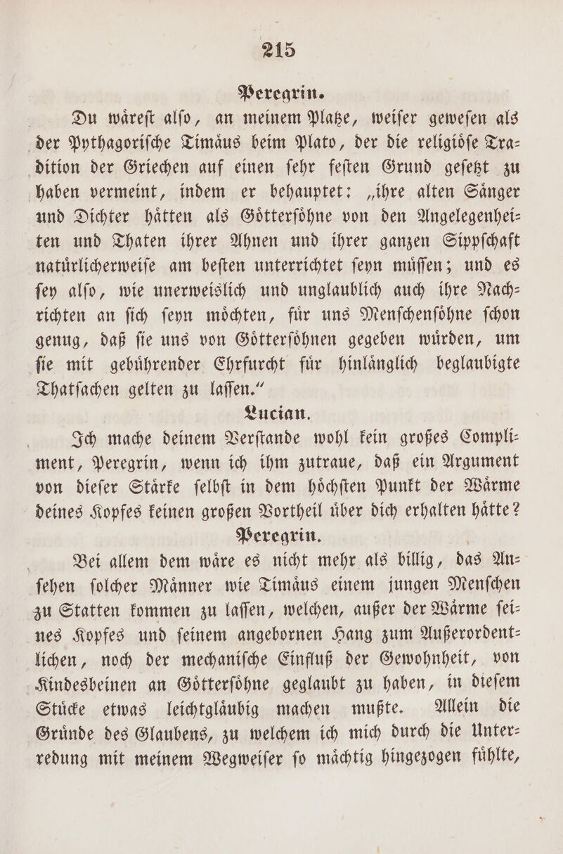 Peregrin. Du waͤreſt alſo, an meinem Platze, weiſer geweſen als der Pythagoriſche Timaͤus beim Plato, der die religioͤſe Tra— dition der Griechen auf einen ſehr feſten Grund geſetzt zu haben vermeint, indem er behauptet: „ihre alten Saͤnger und Dichter haͤtten als Goͤtterſoͤhne von den Angelegenhei— ten und Thaten ihrer Ahnen und ihrer ganzen Sippſchaft natuͤrlicherweiſe am beſten unterrichtet ſeyn muͤſſen; und es ſey alſo, wie unerweislich und unglaublich auch ihre Nach— richten an ſich ſeyn moͤchten, fuͤr uns Menſchenſoͤhne ſchon genug, daß ſie uns von Goͤtterſoͤhnen gegeben wuͤrden, um ſie mit gebuͤhrender Ehrfurcht fuͤr hinlaͤnglich beglaubigte Thatſachen gelten zu laſſen.“ Lucian. Ich mache deinem Verſtande wohl kein großes Compli— ment, Peregrin, wenn ich ihm zutraue, daß ein Argument von dieſer Staͤrke ſelbſt in dem hoͤchſten Punkt der Waͤrme deines Kopfes keinen großen Vortheil uͤber dich erhalten haͤtte? Peregrin. Bei allem dem waͤre es nicht mehr als billig, das An— ſehen ſolcher Maͤnner wie Timaͤus einem jungen Menſchen zu Statten kommen zu laſſen, welchen, außer der Wärme ſei⸗ nes Kopfes und feinem angebornen Hang zum Außerordent— lichen, noch der mechaniſche Einfluß der Gewohnheit, von Kindesbeinen an Goͤtterſoͤhne geglaubt zu haben, in dieſem Stuͤcke etwas leichtglaͤubig machen mußte. Allein die Gruͤnde des Glaubens, zu welchem ich mich durch die Unter— redung mit meinem Wegweiſer fo mächtig hingezogen fühlte,