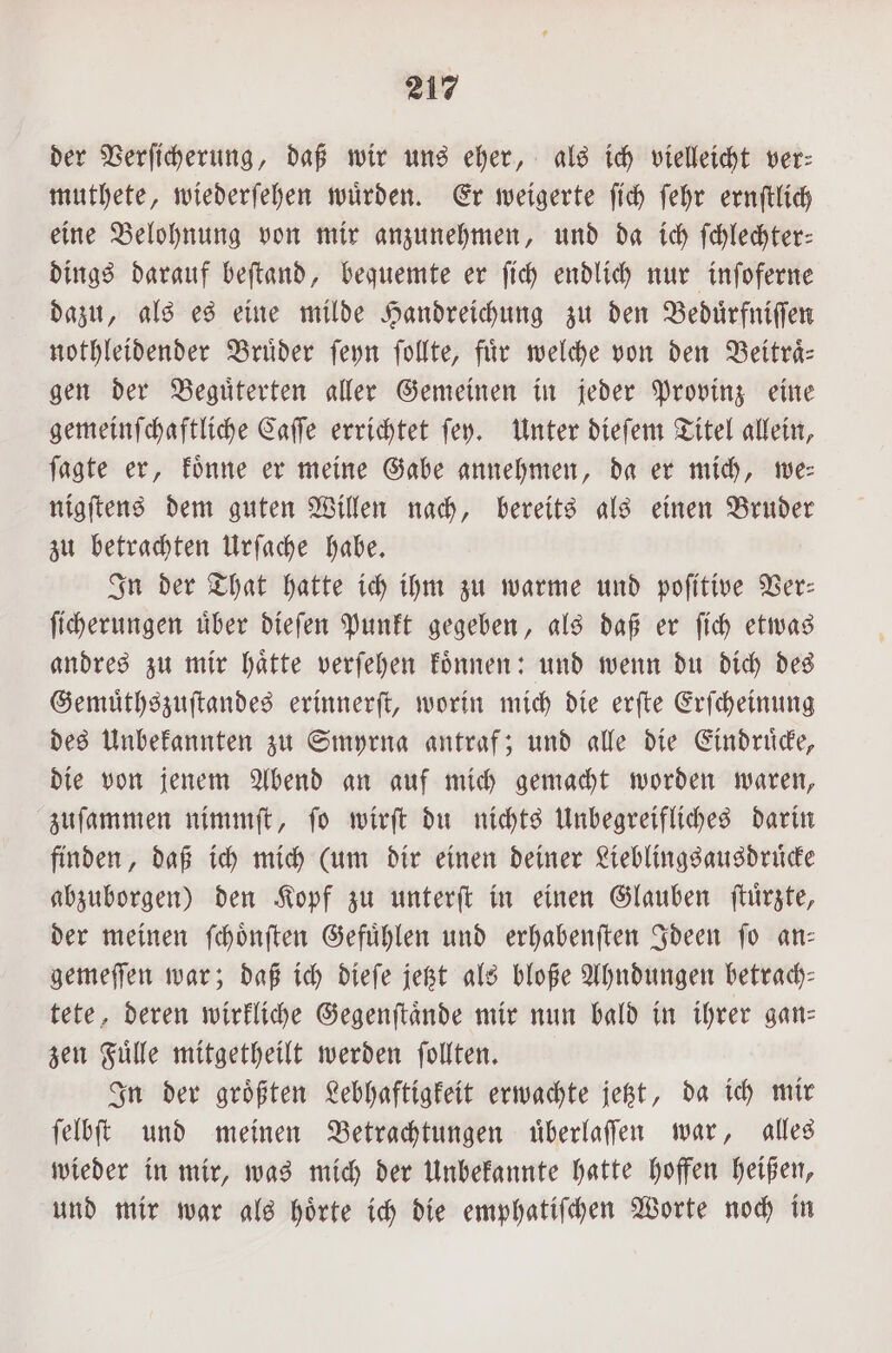 der Verſicherung, daß wir uns eher, als ich vielleicht ver: muthete, wiederſehen wuͤrden. Er weigerte ſich ſehr ernſtlich eine Belohnung von mir anzunehmen, und da ich ſchlechter— dings darauf beſtand, bequemte er ſich endlich nur inſoferne dazu, als es eine milde Handreichung zu den Beduͤrfniſſen nothleidender Brüder ſeyn ſollte, fiir welche von den Beitraͤ—⸗ gen der Beguͤterten aller Gemeinen in jeder Provinz eine gemeinſchaftliche Caſſe errichtet ſey. Unter dieſem Titel allein, ſagte er, koͤnne er meine Gabe annehmen, da er mich, we— nigſtens dem guten Willen nach, bereits als einen Bruder zu betrachten Urſache habe. In der That hatte ich ihm zu warme und poſitive Ver— ſicherungen uͤber dieſen Punkt gegeben, als daß er ſich etwas andres zu mir haͤtte verſehen koͤnnen: und wenn du dich des Gemuͤthszuſtandes erinnerſt, worin mich die erſte Erſcheinung des Unbekannten zu Smyrna antraf; und alle die Eindruͤcke, die von jenem Abend an auf mich gemacht worden waren, zuſammen nimmſt, ſo wirſt du nichts Unbegreifliches darin finden, daß ich mich (um dir einen deiner Lieblingsausdruͤcke abzuborgen) den Kopf zu unterſt in einen Glauben ſtuͤrzte, der meinen ſchoͤnſten Gefuͤhlen und erhabenſten Ideen ſo an— gemeſſen war; daß ich dieſe jetzt als bloße Ahndungen betrach— tete, deren wirkliche Gegenſtaͤnde mir nun bald in ihrer gan— zen Fuͤlle mitgetheilt werden ſollten. In der groͤßten Lebhaftigkeit erwachte jetzt, da ich mir ſelbſt und meinen Betrachtungen uͤberlaſſen war, alles wieder in mir, was mich der Unbekannte hatte hoffen heißen, und mir war als hoͤrte ich die emphatiſchen Worte noch in