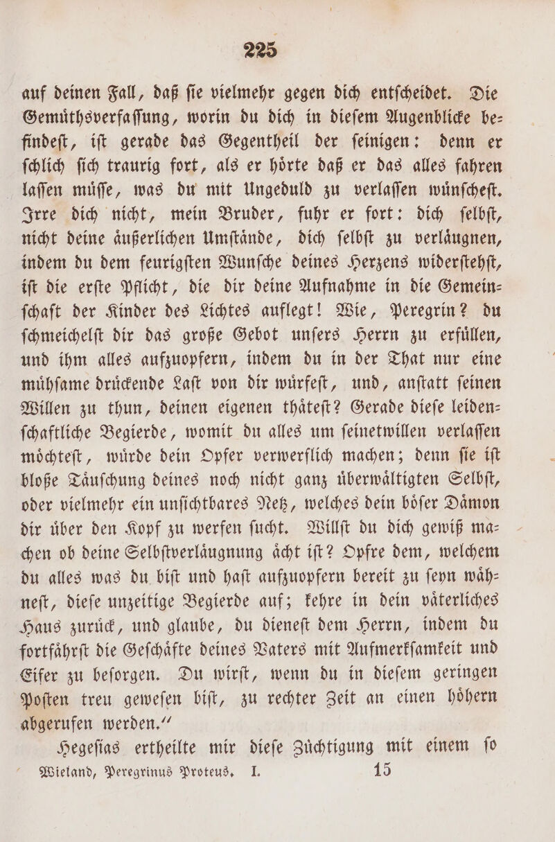 auf deinen Fall, daß fie vielmehr gegen dich entſcheidet. Die Gemuͤthsverfaſſung, worin du dich in dieſem Augenblicke be⸗ findeſt, iſt gerade das Gegentheil der ſeinigen: denn er ſchlich ſich traurig fort, als er hoͤrte daß er das alles fahren laſſen muͤſſe, was du mit Ungeduld zu verlaſſen wuͤnſcheſt. Irre dich nicht, mein Bruder, fuhr er fort: dich ſelbſt, nicht deine aͤußerlichen Umſtaͤnde, dich ſelbſt zu verlaͤugnen, indem du dem feurigſten Wunſche deines Herzens widerſtehſt, iſt die erſte Pflicht, die dir deine Aufnahme in die Gemein- {haft der Kinder des Lichtes auflegt! Wie, Peregrin? du ſchmeichelſt dir das große Gebot unſers Herrn zu erfuͤllen, und ihm alles aufzuopfern, indem du in der That nur eine muͤhſame druͤckende Laſt von dir wuͤrfeſt, und, anftatt feinen Willen zu thun, deinen eigenen thaͤteſt? Gerade dieſe leiden- ſchaftliche Begierde, womit du alles um ſeinetwillen verlaſſen moͤchteſt, wuͤrde dein Opfer verwerflich machen; denn ſie iſt bloße Taͤuſchung deines noch nicht ganz uͤberwaͤltigten Selbſt, oder vielmehr ein unſichtbares Netz, welches dein boͤſer Daͤmon dir über den Kopf zu werfen ſucht. Willſt du dich gewiß ma⸗ chen ob deine Selbſtverlaͤugnung aͤcht iſt? Opfre dem, welchem du alles was du biſt und haſt aufzuopfern bereit zu ſeyn waͤh— neſt, dieſe unzeitige Begierde auf; kehre in dein vaͤterliches Haus zuruͤck, und glaube, du dieneſt dem Herrn, indem du fortfaͤhrſt die Geſchaͤfte deines Vaters mit Aufmerkſamkeit und Eifer zu beſorgen. Du wirſt, wenn du in dieſem geringen Poſten treu geweſen biſt, zu rechter Zeit an einen hoͤhern abgerufen werden.“ Hegeſias ertheilte mir dieſe Zuͤchtigung mit einem ſo Wieland, Peregrinus Proteus. I. 15