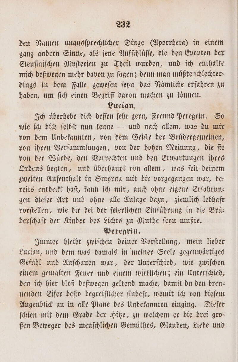 den Namen unausſprechlicher Dinge (Aporrheta) in einem ganz andern Sinne, als jene Aufſchluͤſſe, die den Epopten der Eleuſiniſchen Myſterien zu Theil wurden, und ich enthalte mich deßwegen mehr davon zu ſagen; denn man müßte ſchlechter— dings in dem Falle geweſen ſeyn das Naͤmliche erfahren zu haben, um ſich einen Begriff davon machen zu koͤnnen. Lucian. Ich uͤberhebe dich deſſen ſehr gern, Freund Peregrin. So wie ich dich ſelbſt nun kenne — und nach allem, was du mir von dem Unbekannten, von dem Geiſte der Bruͤdergemeinen, von ihren Verſammlungen, von der hohen Meinung, die ſie von der Wuͤrde, den Vorrechten und den Erwartungen ihres Ordens hegten, und uͤberhaupt von allem, was ſeit deinem zweiten Aufenthalt in Smyrna mit dir vorgegangen war, be— reits entdeckt haſt, kann ich mir, auch ohne eigene Erfahrun— gen dieſer Art und ohne alle Anlage dazu, ziemlich lebhaft vorſtellen, wie dir bei der feierlichen Einfuͤhrung in die Bruͤ— derſchaft der Kinder des Lichts zu Muthe ſeyn mußte. Peregrin. Immer bleibt zwiſchen deiner Vorſtellung, mein lieber Lucian, und dem was damals in meiner Seele gegenwaͤrtiges Gefuͤhl und Anſchauen war, der Unterſchied, wie zwiſchen einem gemalten Feuer und einem wirklichen; ein Unterſchied, den ich hier bloß deßwegen geltend mache, damit du den bren— nenden Eifer deſto begreiflicher findeſt, womit ich von dieſem Augenblick an in alle Plane des Unbekannten einging. Dieſer ſchien mit dem Grade der Hitze, zu welchem er die drei gro— ßen Beweger des menſchlichen Gemuͤthes, Glauben, Liebe und