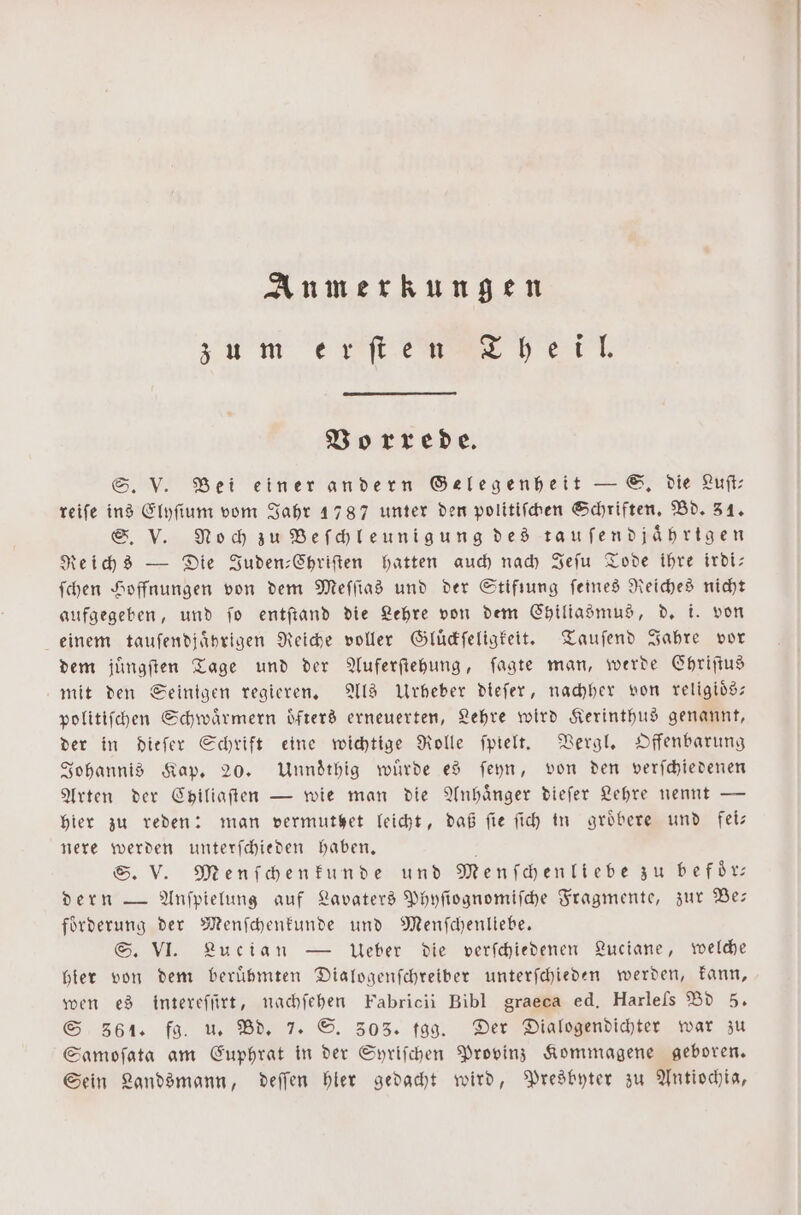 Anmerkungen z u m e fte heil. Vorrede. S. V. Bei einer andern Gelegenheit — S. die Luft: reife ins Elyſium vom Jahr 1787 unter den politiſchen Schriften. Bd. 31. S. V. Noch zu Beſchleunigung des taufendjährtgen Reichs — Die Juden-Chriſten hatten auch nach Jeſu Tode ihre irdi— ſchen Hoffnungen von dem Meſſias und der Stifiung feines Reiches nicht aufgegeben, und ſo entſtand die Lehre von dem Chiliasmus, d. i, von einem tauſendjaͤhrigen Reiche voller Gluͤckſeligkeit. Tauſend Jahre vor dem juͤngſten Tage und der Auferſtehung, ſagte man, werde Chriſtus mit den Seinigen regieren. Als Urbeber dieſer, nachher von religioͤs— politiſchen Schwaͤrmern oͤfters erneuerten, Lehre wird Kerinthus genannt, der in dieſer Schrift eine wichtige Rolle ſpielt. Vergl. Offenbarung Johannis Kap. 20. Unndͤthig wuͤrde es ſeyn, von den verſchiedenen Arten der Chiliaſten — wie man die Anhänger dieſer Lehre nennt — hier zu reden: man vermutet leicht, daß fie ſich in groͤbere und fei— nere werden unterſchieden haben. a S. V. Menſchenkunde und Menſchenliebe zu befoͤr— dern — Anſpielung auf Lavaters Phyſiognomiſche Fragmente, zur Be— foͤrderung der Menſchenkunde und Menſchenliebe. S. VI. Lucian — Ueber die verſchiedenen Luciane, welche hier von dem berühmten Dialogenſchreiber unterſchieden werden, kann, wen es intereſſirt, nachſehen Fabricii Bibl graeca ed. Harleſs Bd 5. S 361. fg. u. Bd. 7. S. 303. fgg. Der Dialogendichter war zu Samoſata am Euphrat in der Syriſchen Provinz Kommagene geboren. Sein Landsmann, deſſen hier gedacht wird, Presbyter zu Antiochia,