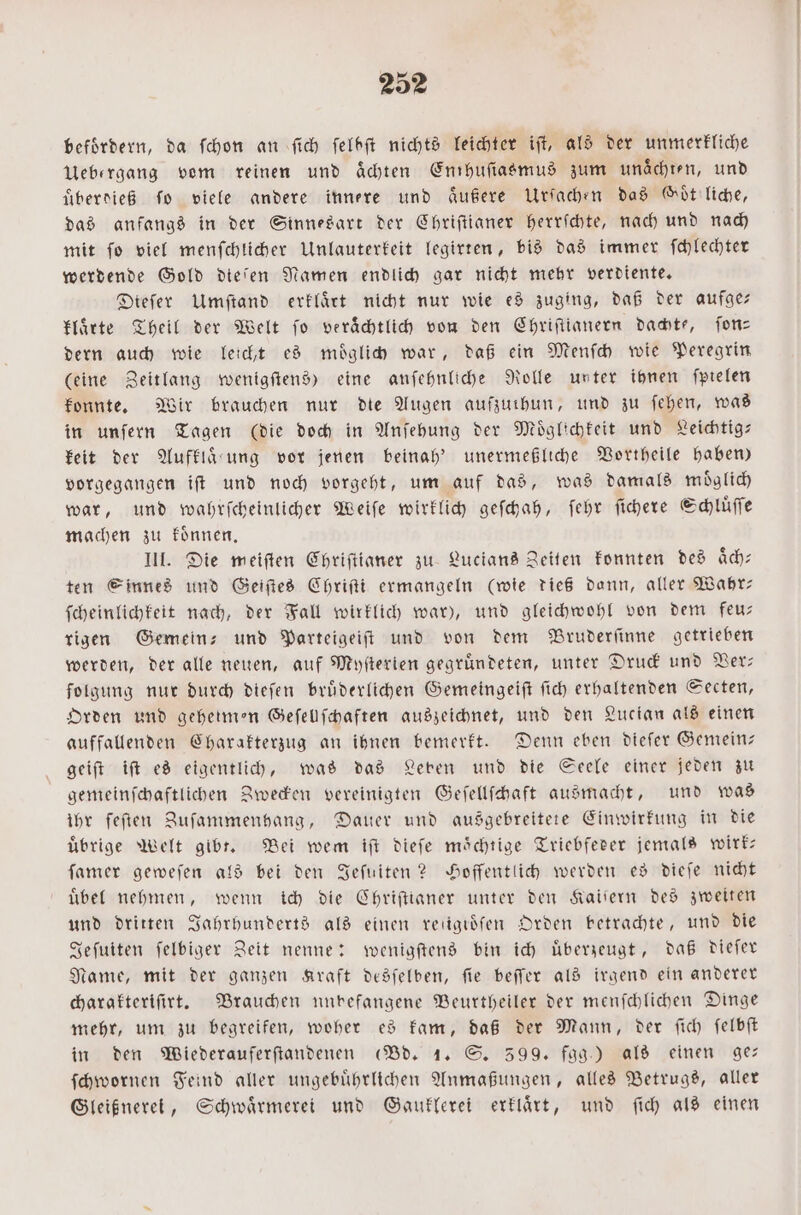 befördern, da ſchon an fich ſelbſt nichts leichter iſt, als der unmerkliche Uebergang vom reinen und aͤchten Enthuſiasmus zum unaͤchten, und überdieß fo viele andere innere und aͤußere Urſachen das Goͤt liche, das anfangs in der Sinnesart der Chriſtianer herrſchte, nach und nach mit ſo viel menſchlicher Unlauterkeit legirten, bis das immer ſchlechter werdende Gold dieſen Namen endlich gar nicht mehr verdiente. Diefer Umſtand erklaͤrt nicht nur wie es zuging, daß der aufge— Hirte Theil der Welt fo veraͤchtlich von den Chriſtianern dachte, ſon— dern auch wie leicht es moͤglich war, daß ein Menſch wie Peregrin (eine Zeitlang wenigſtens) eine anſehnliche Rolle unter ihnen ſpielen konnte. Wir brauchen nur die Augen aufzuthun, und zu ſehen, was in unſern Tagen (die doch in Anſehung der Moͤglichkeit und Leichtig— keit der Aufklaͤ rung vor jenen beinah' unermeßliche Vortheile haben) vorgegangen iſt und noch vorgeht, um auf das, was damals moͤglich war, und wahrſcheinlicher Weiſe wirklich geſchah, ſehr ſichere Schluͤſſe machen zu koͤnnen. III. Die meiſten Chriſtianer zu Lucians Zeiten konnten des aͤch⸗ ten Sinnes und Geiſtes Chriſti ermangeln (wie dieß dann, aller Wahr— ſcheinlichkeit nach, der Fall wirklich war), und gleichwohl von dem feu— rigen Gemein- und Parteigeiſt und von dem Bruderſinne getrieben werden, der alle neuen, auf Myſterien gegründeten, unter Druck und Ver— folgung nur durch dieſen bruͤderlichen Gemeingeiſt ſich erhaltenden Secten, Orden und geheimen Geſellſchaften auszeichnet, und den Lucian als einen auffallenden Charakterzug an ihnen bemerkt. Denn eben dieſer Gemein— geiſt iſt es eigentlich, was das Leben und die Seele einer jeden zu gemeinſchaftlichen Zwecken vereinigten Geſellſchaft ausmacht, und was ihr feſten Zuſammenhang, Dauer und ausgebreitete Einwirkung in die übrige Welt gibt. Bei wem iſt dieſe mächtige Triebfeder jemals wirk— ſamer geweſen als bei den Jeſuiten? Hoffentlich werden es dieſe nicht uͤbel nehmen, wenn ich die Chriſtianer unter den Kaiſern des zweiten und dritten Jahrhunderts als einen reiigioͤſen Orden betrachte, und die Jeſuiten ſelbiger Zeit nenne: wenigſtens bin ich uͤberzeugt, daß dieſer Name, mit der ganzen Kraft desſelben, ſie beſſer als irgend ein anderer charakteriſirt. Brauchen nunbefangene Beurtheiler der menſchlichen Dinge mehr, um zu begreifen, woher es kam, daß der Mann, der ſich ſelbſt in den Wiederauferſtandenen (Bd. 1. S. 399. fgg.) als einen ge— ſchwornen Feind aller ungebuͤhrlichen Anmaßungen, alles Betrugs, aller Gleißnerei, Schwaͤrmerei und Gauklerei erklaͤrt, und ſich als einen