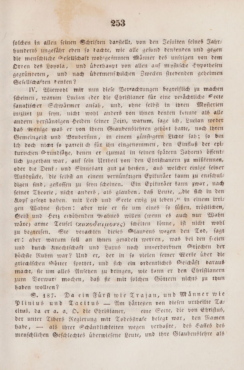 ſolchen in allen ſeinen Schriften darſtellt, von den Jeſuiten ſeines Jahr— hunderts ungefaͤhr eben ſo dachte, wie alle geſund denkenden und gegen die menſchliche Geſellſchaft wohigeſinnten Männer des unſrigen von dem Orden des Loyola, und Überhaupt von allen auf myſtiſche Hypotheſen gegruͤndeten, und nach uͤbermenſchlichen Zwecken ſtrevenden geheimen Geſellſchaften denken? IV. Wiewohl mir nun dieſe Betrachtungen begreiflich zu machen ſcheinen, warum Lucian (eder die Chriſtianer für eine veraͤchtliche Secte fanatiſcher Schwaͤrmer anſah, und, ohne ſelbſt in ihren Myſterien intziirt zu ſeyn, nicht wohl anders von ihnen denken kennte als alle andern verſtaͤndigen Heiden ſeiner Zeit), warum, ſage ich, Lucian weder das Wenige was er von ihren Glaubenslehren gehoͤrt hatte, noch ihren Gemeingeiſt und Bruderſinn, in einem guͤnſtigern Lichte ſah; ſo bin ich doch nicht fo parieiiſch für ihn eingenommen, den Einfluß der epi— kuriſchen Grundſaͤtze, denen er zumal in feinen ſpaͤtern Jahren) oͤffent— lich zugethan war, auf fein Urtheil von den Chriſtianern zu mißkennen, oder die Denk- und Sinnesart gut zu heißen, aus welcher einige feiner Ausdrücke, die ſelbſt an einem vernünftigen Epikuraͤer kaum zu enıfchulz digen find, gefloſſen zu ſeyn ſcheinen. Ein Epikuraͤer kann zwar, nach ſeiner Theorie, nicht anders, als glauben, daß Leute, „die ſich in den Kopf geſetzt haben, mit Leib und Seele ewig zu leben,“ in einem irri⸗ gen Wahne ſtehen: aber wie er ſie um eines ſo ſuͤßen, troͤſtlichen, Geiſt und Herz erböhenden Wahnes willen (wenn es auch nur Wahn ware) arme Teufel (zuxodeıuoves) ſchelten koͤnne, iſt nicht wohl zu begreifen. Sie verachten dieſes Glaupens wegen den Tod, ſagt er: aber warum ſoll an ihnen geadelt werten, was bei den freien und durch Knechtſchaft und Luxus noch unverdorbnen Griechen der hoͤchſte Ruhm war? Und er, der in fo vielen feiner Werke über die griechiſchen Götter ſpottet, und ſich ein ordentliches Geſchaͤft daraus macht, fie um alles Anfenen zu bringen, wie kann er den Chriſtianern zum Vorwurt machen, daß fie mit ſolchen Göttern nichts zu thun haben wollten? S. 187. Da ein Fürft wie Trajan, und Männer wie Plinius und Tacitus — Am haͤrteßen von dieſen urtheilte Ta— citus, da er a. a. O. die Chrifianer, eine Secte, die von Chriſtus, der unter Tibers Regierung mit Todesſirafe belegt war, den Namen habe, — als ihrer Schaͤndlichkeiten wegen verhaßte, des Haſſes des menſchlichen Geſchlechtes uͤberwieſene Leute, und ihre Glaubenslehre als