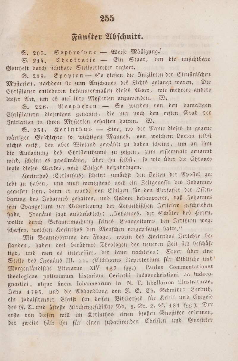 88 Fünfter Abſchnitt. 5 S. 205. Sophroſyne — Weiſe Maͤßigung.“ S. 214. Theokratie — Ein Staat, den die unſichtbare Gottheit durch ſichtbare Stellvertreter regiert. S. 219. Epopten — So hießen die Iniziirten der Eleuſiniſchen Myſterien, nachdem fie zum Anſchauen des Lichts gelangt waren, Die Chriſtianer entlehnten bekanntermaßen dieſes Wort, wie mehrere andere dieſer Art, um es auf ihre Myſterien anzuwenden. W. S. 226. Neophyten — So wurden von den damaligen Chriſtianern diejenigen genannt, die nur noch den erſten Grad der Initiation in ihren Myſterien erhalten hatten. W. ; S. 231. Kerinthus — Hier, wo der Name dieſes in gegen— waͤrtiger Geſchichte ſo wichtigen Mannes, von welchem Lucian ſelbſt nichts weiß, den aber Wieland gewaͤhlt zu haben ſcheint, um an ihm die Ausartung des Chriſtenthums zu zeigen, zum erſtenmale genannt wird, ſcheint es zweckmaͤßig, uͤber ihn ſelbſt, ſo wie uͤber die Chrono— logie dieſes Werkes, noch Einiges beizubringen. Kerinthos (Cerinthus) ſcheint zunaͤchſt den Zeiten der Apoſtel ge: lebt zu haben, und muß wenigſtens noch ein Zeitgenoſſe des Johannes geweſen ſeyn, denn er wurde von Einigen fuͤr den Verfaſſer der Offen— barung des Johannes gehalten, und Andere behaupteten, daß Johannes ſein Evangelium zur Widerlegung der Kerinthiſchen Irrlehre geſchrieben habe. Irenaͤus ſagt ausdruͤcklich: „Johannes, der Schuͤler des Herrn, wollte durch Bekanntmachung ſeines Evangeliums den Irrthum weg— ſchaffen, welchen Kerinthos den Menſchen eingepflanzt hatte.“ Mit Beantwortung der Frage, worin des Kerinthos Irrlehre be— ſtanden, haben drei berühmte Theologen der neueren Zeit fid) beſchaͤf⸗ tigt, und wen es intereſſirt, der kann nachleſen: Storr uͤber eine Stelle des Irenaͤus III. 11. (Eichhorns Repertorium für Bibliſche und Morgenlaͤndiſche Literatur XIV 427 fag.) Paulus Commentationes theologicae potissimum historiam Cerinthi Iudaeochristiani ac Tudaeo- gnostici, atque finem Iohanneorum in N. T. libellorum illustraturae, Jena 1795, und die Abhandlung von J. E. Ch. Schmidt: Cerinth, ein judaiſirender Chriſt (in deſſen Bibliothek für Kritik und Exegeſe des N. T. und ältefte Kirchengeſchichte Bd. 1. St. 2. S. 181 fgg). Der erſte von dieſen will im Kerinthos einen bloßen Gnoſttker erkennen, der zweite Halt ihn für einen judaiſtrenden Chriſten und Gnoſtiker