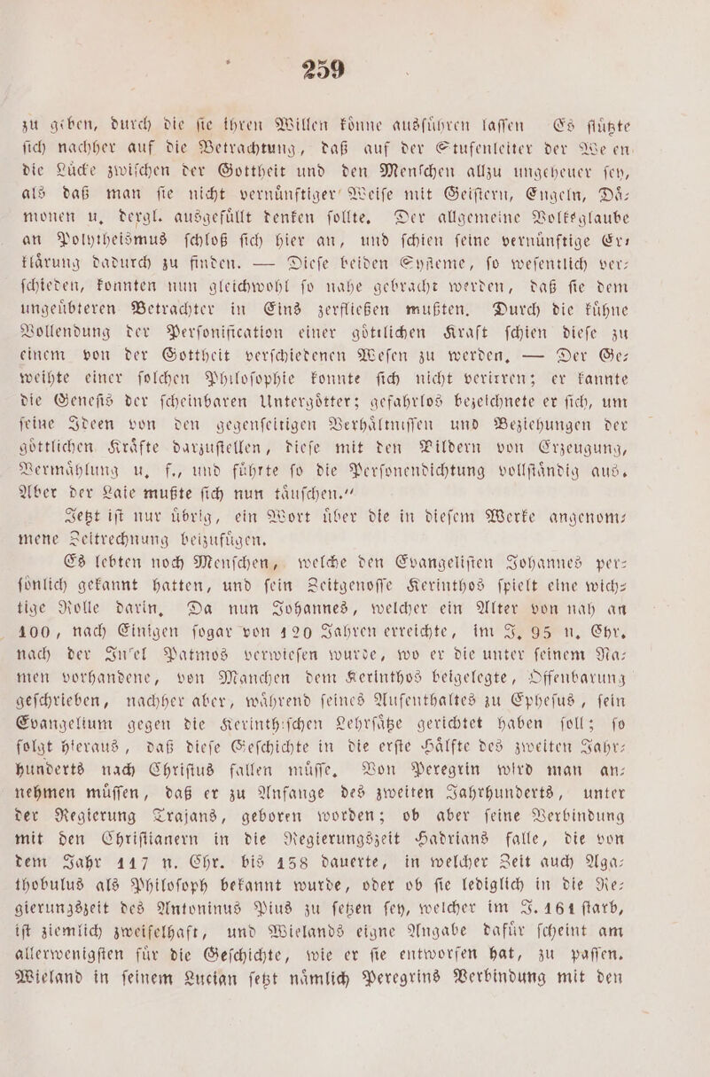 zu geben, durch die fie ihren Willen koͤnne ausführen laſſen Es flüßte ſich nachher auf die Betrachtung, daß auf der Stufenleiter der We en die Lucke zwiſchen der Gottheit und den Menſchen allzu ungeheuer fen, als daß man ſie nicht vernuͤnftiger Weiſe mit Geiſtern, Engeln, Daͤ— monen u. dergl. ausgefüllt denken ſollte. Der allgemeine Volksglaube an Polytheismus ſchloß ſich hier an, und ſchien feine vernünftige Er— klaͤrung dadurch zu finden. — Dieſe beiden EyReme, fo weſentlich ver: ſchieden, konnten nun gleichwohl ſo nahe gebracht werden, daß ſie dem ungeuͤbteren Betrachter in Eins zerfließen mußten. Durch die kuͤhne Vollendung der Perſonification einer goͤtilichen Kraft ſchien dieſe zu einem von der Gottheit verſchiedenen Weſen zu werden. — Der Ge— weihte einer ſolchen Philoſophie konnte ſich nicht verirren; er kannte die Geneſis der ſcheinbaren Untergoͤtter; gefahrlos bezeichnete er ſich, um feine Ideen von den gegenſeltigen Verhaͤltniſſen und Beziehungen der göttlichen. Kräfte darzuſtellen, dieſe mit den Pildern von Erzeugung, Vermaͤhlung u. f., und fuͤhrte ſo die Perſonendichtung vollſtaͤndig aus. Aber der Laie mußte ſich nun taͤuſchen.“ Jetzt iſt nur uͤbrig, ein Wort uͤber die in dieſem Werke angenom— mene Zeitrechnung beizufuͤgen. Es lebten noch Menſchen, welche den Evangeliſten Johannes per— fünlich gekannt hatten, und fein Zeitgenoſſe Kerinthos ſpielt eine wich— tige Rolle darin. Da nun Johannes, welcher ein Alter von nah an 100, nach Einigen ſogar von 120 Jahren erreichte, im J. 95 n. Chr. nach der Inſel Patmos verwieſen wurde, wo er die unter ſeinem Na— men vorhandene, von Manchen dem Kerinthos beigelegte, Offenbarung geſchrieben, nachher aber, während feines Aufenthaltes zu Epheſus, fein Evangelium gegen die Kerinthiſchen Lehrſaͤtze gerichtet haben ſoll; ſo folgt hieraus, daß dieſe Geſchichte in die erſte Haͤlfte des zweiten Jahr— hunderts nach Chriſtus fallen muͤſſe. Von Peregrin wird man an— nehmen muͤſſen, daß er zu Anfange des zweiten Jahrhunderts, unter der Regierung Trajans, geboren worden; ob aber ſeine Verbindung mit den Chriſtianern in die Regierungszeit Hadrians falle, die von dem Jahr 117 n. Chr. bis 158 dauerte, in welcher Zeit auch Aga— thobulus als Philoſoph bekannt wurde, oder ob ſie lediglich in die Re— gierungszeit des Antoninus Pius zu ſetzen ſey, welcher im J. 46 1 ſtarb, iſt ziemlich zweifelhaft, und Wielands eigne Angabe dafür ſcheint am allerwenigſten für die Geſchichte, wie er fie entworfen hat, zu paſſen. Wieland in ſeinem Lucian ſetzt naͤmlich Peregrins Verbindung mit den