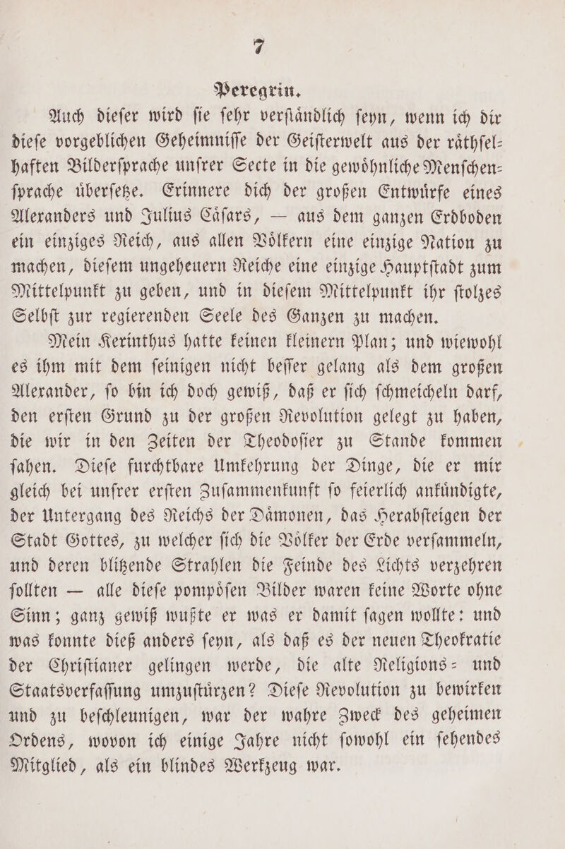 Peregrin. Auch dieſer wird ſie ſehr verſtaͤndlich ſeyn, wenn ich dir dieſe vorgeblichen Geheimniſſe der Geiſterwelt aus der raͤthſel— haften Bilderſprache unſrer Secte in die gewoͤhnliche Menſchen— ſprache uͤberſetze. Erinnere dich der großen Entwuͤrfe eines Alexanders und Julius Caͤſars, — aus dem ganzen Erdboden ein einziges Reich, aus allen Voͤlkern eine einzige Nation zu machen, dieſem ungeheuern Reiche eine einzige Hauptſtadt zum Mittelpunkt zu geben, und in dieſem Mittelpunkt ihr ſtolzes Selbſt zur regierenden Seele des Ganzen zu machen. Mein Kerinthus hatte keinen kleinern Plan; und wiewohl es ihm mit dem ſeinigen nicht beſſer gelang als dem großen Alexander, ſo bin ich doch gewiß, daß er ſich ſchmeicheln darf, den erſten Grund zu der großen Revolution gelegt zu haben, die wir in den Zeiten der Theodoſier zu Stande kommen ſahen. Dieſe furchtbare Umkehrung der Dinge, die er mir gleich bei unſrer erſten Zuſammenkunft ſo feierlich ankuͤndigte, der Untergang des Reichs der Daͤmonen, das Herabſteigen der Stadt Gottes, zu welcher ſich die Voͤlker der Erde verſammeln, und deren blitzende Strahlen die Feinde des Lichts verzehren ſollten — alle dieſe pompoͤſen Bilder waren keine Worte ohne Sinn; ganz gewiß wußte er was er damit ſagen wollte: und was konnte dieß anders ſeyn, als daß es der neuen Theokratie der Chriſtianer gelingen werde, die alte Religions- und Staatsverfaſſung umzuſtuͤrzen? Dieſe Revolution zu bewirken und zu beſchleunigen, war der wahre Zweck des geheimen Ordens, wovon ich einige Jahre nicht ſowohl ein ſehendes Mitglied, als ein blindes Werkzeug war.