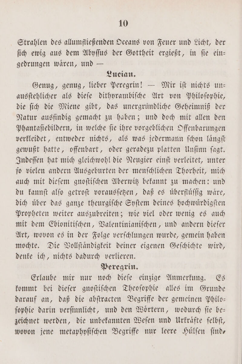 Strahlen des allumfließenden Oceans von Feuer und Licht, der ſich ewig aus dem Abyſſus der Gottheit ergießt, in ſie ein— gedrungen waͤren, und — Lucian. Genug, genug, lieber Peregrin! — Mir iſt nichts un— ausſtehlicher als dieſe dithyrambiſche Art von Philoſophie, die ſich die Miene gibt, das unergruͤndliche Geheimniß der Natur ausfindig gemacht zu haben; und doch mit allen den Phantaſiebildern, in welche ſie ihre vorgeblichen Offenbarungen verkleidet, entweder nichts, als was jedermann ſchon laͤngſt gewußt hatte, offenbart, oder geradezu platten Unſinn ſagt. Indeſſen hat mich gleichwohl die Neugier einſt verleitet, unter ſo vielen andern Ausgeburten der menſchlichen Thorheit, mich auch mit dieſem gnoſtiſchen Aberwitz bekannt zu machen: und du kannſt alſo getroſt vorausſetzen, daß es uͤberfluͤſſig waͤre, dich uͤber das ganze theurgiſche Syſtem deines hochwuͤrdigſten Propheten weiter auszubreiten; wie viel oder wenig es auch mit dem Ebionitiſchen, Valentinianiſchen, und andern dieſer Art, wovon es in der Folge verſchlungen wurde, gemein haben mochte. Die Vollſtaͤndigkeit deiner eigenen Geſchichte wird, denke ich, nichts dadurch verlieren. Peregrin. Erlaube mir nur noch dieſe einzige Anmerkung. Es kommt bei dieſer gnoſtiſchen Theoſophie alles im Grunde darauf an, daß die abſtracten Begriffe der gemeinen Philo— ſophie darin verſinnlicht, und den Woͤrtern, wodurch ſie be— zeichnet werden, die unbekannten Weſen und Urkraͤfte ſelbſt, wovon jene metaphyſiſchen Begriffe nur leere Huͤlſen ſind—