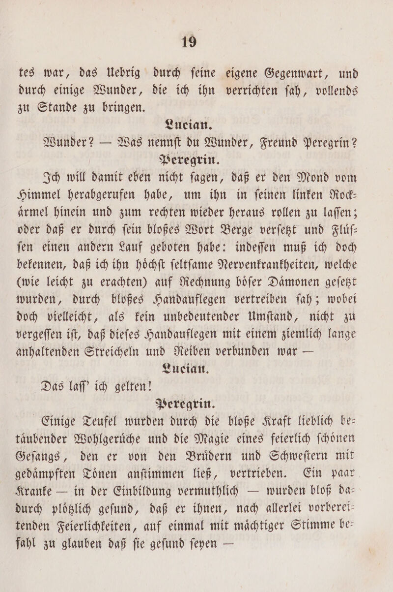 tes war, das Uebrig durch feine eigene Gegenwart, und durch einige Wunder, die ich ihn verrichten ſah, vollends zu Stande zu bringen. Lueian. Wunder? — Was nennſt du Wunder, Freund Peregrin? Peregrin. Ich will damit eben nicht ſagen, daß er den Mond vom Himmel herabgerufen habe, um ihn in ſeinen linken Rock— aͤrmel hinein und zum rechten wieder heraus rollen zu laſſen; oder daß er durch ſein bloßes Wort Berge verſetzt und Fluͤſ— ſen einen andern Lauf geboten habe: indeſſen muß ich doch bekennen, daß ich ihn hoͤchſt ſeltſame Nervenkrankheiten, welche (wie leicht zu erachten) auf Rechnung boͤſer Daͤmonen geſetzt wurden, durch bloßes Handauflegen vertreiben ſah; wobei doch vielleicht, als kein unbedeutender Umſtand, nicht zu vergeſſen iſt, daß dieſes Handauflegen mit einem ziemlich lange anhaltenden Streicheln und Reiben verbunden war — Lucian. Das laſſ' ich gelten! Peregrin. Einige Teufel wurden durch die bloße Kraft lieblich be— taͤubender Wohlgeruͤche und die Magie eines feierlich ſchoͤnen Geſangs, den er von den Bruͤdern und Schweſtern mit gedaͤmpften Toͤnen anſtimmen ließ, vertrieben. Ein paar Kranke — in der Einbildung vermuthlich — wurden bloß da— durch ploͤtzlich geſund, daß er ihnen, nach allerlei vorberei— tenden Feierlichkeiten, auf einmal mit mächtiger Stimme be fahl zu glauben daß ſie geſund ſeyen —