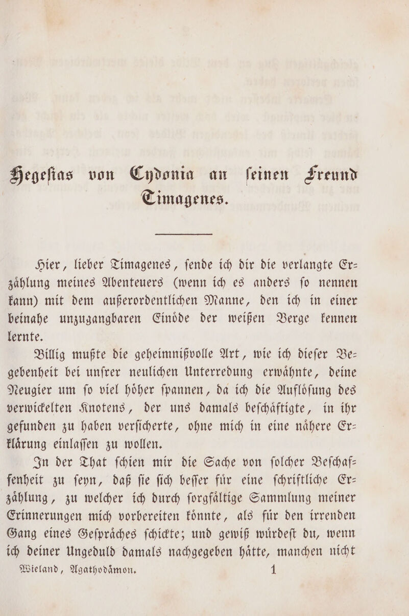 Hegeſtas von Cydonia an feinen Freund | Timagenes. Hier, lieber Timagenes, ſende ich dir die verlangte Er— zaͤhlung meines Abenteuers (wenn ich es anders ſo nennen kann) mit dem außerordentlichen Manne, den ich in einer beinahe unzugangbaren Einoͤde der weißen Berge kennen lernte. Billig mußte die geheimnißvolle Art, wie ich dieſer Be— gebenheit bei unſrer neulichen Unterredung erwähnte, deine Neugier um ſo viel hoͤher ſpannen, da ich die Aufloͤſung des verwickelten Knotens, der uns damals beſchaͤftigte, in ihr gefunden zu haben verſicherte, ohne mich in eine naͤhere Er— klaͤrung einlaſſen zu wollen. In der That ſchien mir die Sache von ſolcher Beſchaf— fenheit zu ſeyn, daß ſie ſich beſſer fuͤr eine ſchriftliche Er— zaͤhlung, zu welcher ich durch ſorgfaͤltige Sammlung meiner Erinnerungen mich vorbereiten koͤnnte, als fuͤr den irrenden Gang eines Geſpraͤches ſchickte; und gewiß wuͤrdeſt du, wenn ich deiner Ungeduld damals nachgegeben haͤtte, manchen nicht Wieland, Agathodaͤmon. N