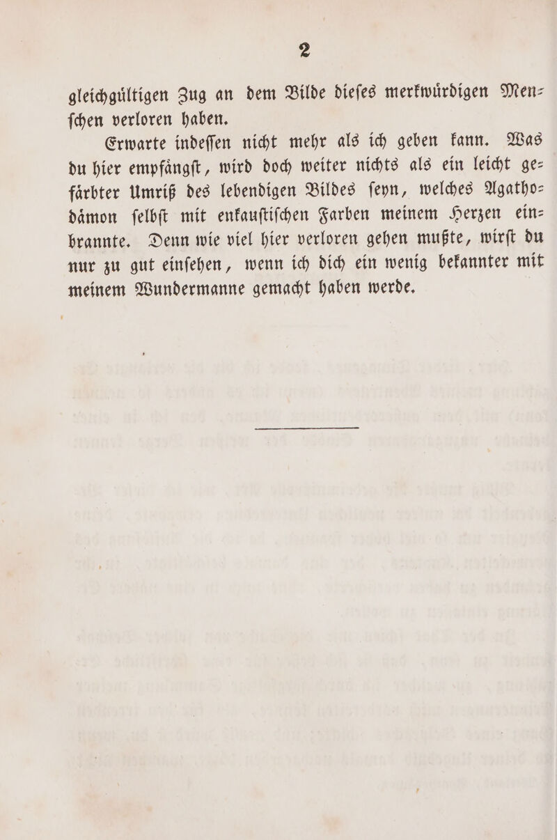 gleichguͤltigen Zug an dem Bilde diefes merkwürdigen Men⸗ ſchen verloren haben. Erwarte indeſſen nicht mehr als ich geben kann. Was du hier empfaͤngſt, wird doch weiter nichts als ein leicht ge— faͤrbter Umriß des lebendigen Bildes ſeyn, welches Agatho— daͤmon ſelbſt mit enkauſtiſchen Farben meinem Herzen ein— brannte. Denn wie viel hier verloren gehen mußte, wirſt du nur zu gut einſehen, wenn ich dich ein wenig bekannter mit meinem Wundermanne gemacht haben werde.