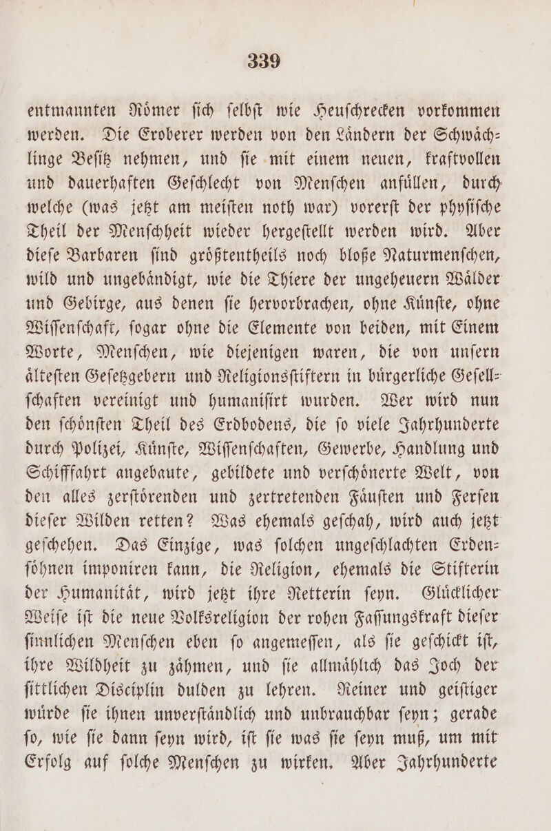 entmannten Roͤmer ſich ſelbſt wie Heuſchrecken vorkommen werden. Die Eroberer werden von den Laͤndern der Schwaͤch— linge Beſitz nehmen, und ſie mit einem neuen, kraftvollen und dauerhaften Geſchlecht von Menſchen anfuͤllen, durch welche (was jetzt am meiſten noth war) vorerſt der phyſiſche Theil der Menſchheit wieder hergeſtellt werden wird. Aber dieſe Barbaren ſind groͤßtentheils noch bloße Naturmenſchen, wild und ungebaͤndigt, wie die Thiere der ungeheuern Waͤlder und Gebirge, aus denen ſie hervorbrachen, ohne Kuͤnſte, ohne Wiſſenſchaft, ſogar ohne die Elemente von beiden, mit Einem Worte, Menſchen, wie diejenigen waren, die von unſern aͤlteſten Geſetzgebern und Religionsſtiftern in bürgerliche Geſell— ſchaften vereinigt und humanifirt wurden. Wer wird nun den ſchoͤnſten Theil des Erdbodens, die ſo viele Jahrhunderte durch Polizei, Kuͤnſte, Wiſſenſchaften, Gewerbe, Handlung und Schifffahrt angebaute, gebildete und verſchoͤnerte Welt, von den alles zerſtoͤrenden und zertretenden Faͤuſten und Ferſen dieſer Wilden retten? Was ehemals geſchah, wird auch jetzt geſchehen. Das Einzige, was ſolchen ungeſchlachten Erden— ſoͤhnen imponiren kann, die Religion, ehemals die Stifterin der Humanitaͤt, wird jetzt ihre Retterin ſeyn. Gluͤcklicher Weiſe iſt die neue Volksreligion der rohen Faſſungskraft dieſer ſinnlichen Menſchen eben fo angemeſſen, als ſie geſchickt iſt, ihre Wildheit zu zaͤhmen, und ſie allmaͤhlich das Joch der ſittlichen Disciplin dulden zu lehren. Reiner und geiſtiger würde fie ihnen unverſtaͤndlich und unbrauchbar ſeyn; gerade ſo, wie ſie dann ſeyn wird, iſt ſie was ſie ſeyn muß, um mit Erfolg auf ſolche Menſchen zu wirken. Aber Jahrhunderte