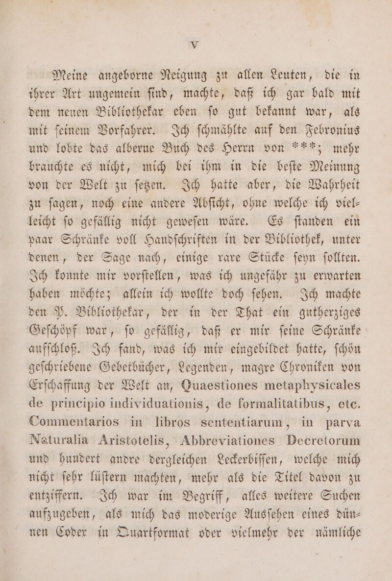 Meine angeborne Neigung zu allen Leuten, die in ihrer Art ungemein ſind, machte, daß ich gar bald mit dem neuen Bibliothekar eben ſo gut bekannt war, als mit ſeinem Vorfahrer. Ich ſchmählte auf den Febronius und lobte das alberne Buch des Herrn von ***; mehr brauchte es nicht, mich bei ihm in die beſte Meinung von der Welt zu ſetzen. Ich hatte aber, die Wahrheit zu ſagen, noch eine andere Abſicht, ohne welche ich viel— leicht fo gefällig nicht geweſen wäre. Es ſtanden ein paar Schränke voll Handſchriften in der Bibliothek, unter denen, der Sage nach, einige rare Stücke ſeyn ſollten. Ich konnte mir vorſtellen, was ich ungefähr zu erwarten haben möchte; allein ich wollte doch ſehen. Ich machte den P. Bibliothekar, der in der That ein gutherziges Geſchöpf war, ſo gefällig, daß er mir ſeine Schränke aufſchloß. Ich fand, was ich mir eingebildet hatte, ſchön geſchriebene Gebetbücher, Legenden, magre Chroniken von Erſchaffung der Welt an, Quaestiones metaphysicales de principio individuationis, de formalitatibus, etc. Commentarios in libros sententiarum, in parva Naturalia Aristotelis, Abbreviationes Decretorum und hundert andre dergleichen Leckerbiſſen, welche mich nicht ſehr lüſtern machten, mehr als die Titel davon zu entziffern. Ich war im Begriff, alles weitere Suchen aufzugeben, als mich das moderige Ausſehen eines dün⸗ nen Coder in Quartformat oder vielmehr der nämliche