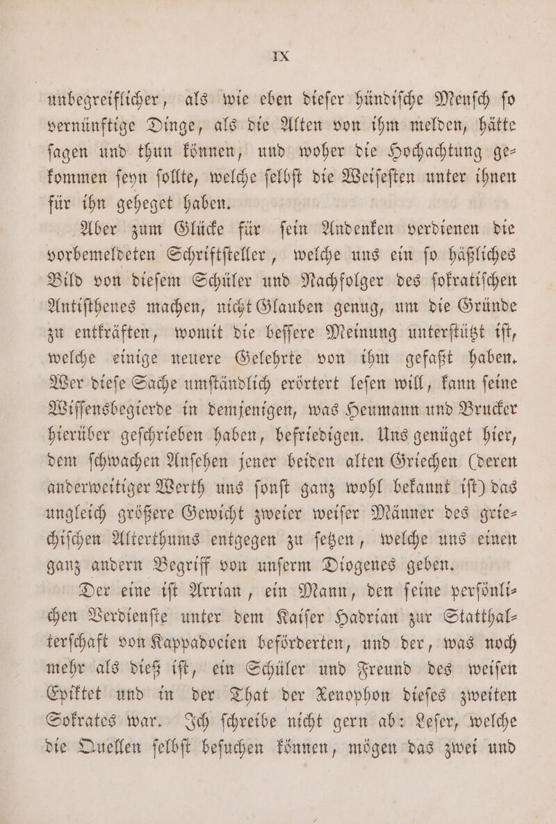 unbegreiflicher, als wie eben diefer hündiſche Menſch ſo vernünftige Dinge, als die Alten von ihm melden, hätte ſagen und thun können, und woher die Hochachtung ge— kommen ſeyn ſollte, welche ſelbſt die Weiſeſten unter ihnen für ihn geheget haben. Aber zum Glücke für ſein Andenken verdienen die vorbemeldeten Schriftſteller, welche uns ein ſo häßliches Bild von dieſem Schüler und Nachfolger des ſokratiſchen Antiſthenes machen, nicht Glauben genug, um die Gründe zu entkräften, womit die beſſere Meinung unterſtützt iſt, welche einige neuere Gelehrte von ihm gefaßt haben. Wer dieſe Sache umſtändlich erörtert leſen will, kann ſeine Wiſſensbegierde in demjenigen, was Heumann und Brucker hierüber geſchrieben haben, befriedigen. Uns genüget hier, dem ſchwachen Anſehen jener beiden alten Griechen (deren anderweitiger Werth uns ſonſt ganz wohl bekannt iſt) das ungleich größere Gewicht zweier weiſer Männer des grie- chiſchen Alterthums entgegen zu ſetzen, welche uns einen ganz andern Begriff von unſerm Diogenes geben. Der eine iſt Arrian, ein Mann, den ſeine perſönli⸗ chen Verdienſte unter dem Kaiſer Hadrian zur Statthal⸗ terſchaft von Kappadocien beförderten, und der, was noch mehr als dieß iſt, ein Schüler und Freund des weiſen Epiktet und in der That der Kenophon dieſes zweiten Sokrates war. Ich ſchreibe nicht gern ab: Leſer, welche die Quellen ſelbſt beſuchen können, mögen das zwei und