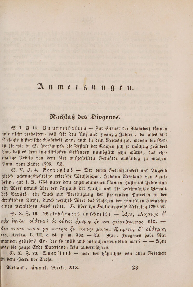 An mer aungen. Nachlaß des Diogenes. S. I. Z. 11. Zu unterhalten — Zur Steuer der Wahrheit koͤnnen wir nicht verhalten, daß ſeit den fünf und zwanzig Jahren, da alles hier Geſagte hiſtoriſche Wahrheit war, auch in dem Reichsſtifte, wovon die Rede iſt (ſo wie in S. uͤberhaupt), die Geſtalt der Sachen ſich ſo maͤchtig geändert hat, daß es dem inquiſitivſten Reiſenden unmoͤglich ſeyn wuͤrde, das ehe— malige Urbild von dem hier aufgeſtellten Gemaͤlde ausfindig zu machen Anm. vom Jahre 1795. W. S. V. Z. 4. Febronius — Der durch Gelehrſamkeit und Tugend gleich achtungswuͤrdlge trierſche Weihbiſchof, Johann Nikolaus von Hont— heim, gab i. J. 1763 unter dem angenommenen Namen Juſtinus Febronius ein Werk heraus Über den Zuſtand der Kirche und die geſetzmäßige Gewalt des Papſtes, ein Buch zur Vereinigung der ſtreitenden Parteien in der chriſtlichen Kirche, durch welches Werk das Anſehen der roͤmiſchen Hierarchie einen gewaltigen Stoß erlitt. S. über ihn Schlichtegrolls Nekrolog 1790. 91. S. X. Z. 16. Weltbürgers zuſchreibt — Aye, Aioyerns d o Epıleı oudevas 65 org MALEOOS nv K yılavIowrros, etc. — Ge Tovro naoa yn nargıs mv crew uore, ESaıgeros d oudeuıe, etc. Arrian. L. III. c. 24. p. m. 382. — W. Wie, Diogenes habe Nie: manden geliebt? Er, der fo mild und menſchenfreundlich war? — — Ihm ar die ganze Erde Vaterland, kein auserwaͤhltes. S. X. Z. 23. Therſites — war der 0 von allen Griechen in dem Heere vor Troja. Wieland, ſaͤmmtl. Werke. XIX. 23