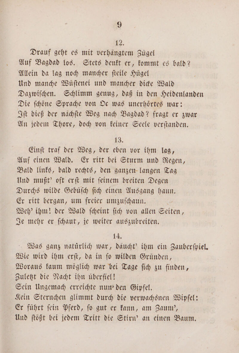 12, Drauf geht es mit verhängtem Zügel Auf Bagdad los. Stets denkt er, kommt es bald? Allein da lag noch mancher ſteile Hügel Und manche Wüſtenei und mancher dicke Wald Dazwiſchen. Schlimm genug, daß in den Heidenlanden Die ſchöne Sprache von Oc was unerhörtes war: Iſt dieß der nächſte Weg nach Bagdad? fragt er zwar An jedem Thore, doch von keiner Seele verſtanden. 13. Einſt traf der Weg, der eben vor ihm lag, Auf einen Wald. Er ritt bei Sturm und Regen, Bald links, bald rechts, den ganzen langen Tag Und mußt' oft erſt mit ſeinem breiten Degen Durchs wilde Gebüſch ſich einen Ausgang haun. Er ritt bergan, um freier umzuſchaun. | Weh' ihm! der Wald ſcheint ſich von allen Seiten, Je mehr er ſchaut, je weiter auszubreiten. 14. Was ganz natürlich war, däucht' ihm ein Zauberſpiel. Wie wird ihm erſt, da in ſo wilden Gründen, Woraus kaum möglich war bei Tage ſich zu finden, Zuletzt die Nacht ihn überfiel! Sein Ungemach erreichte nun den Gipfel. Kein Sternchen glimmt durch die verwachsnen Wipfel: Er führt ſein Pferd, ſo gut er kann, am Zaum', Und ſtößt bei jedem Tritt die Stirn' an einen Baum.