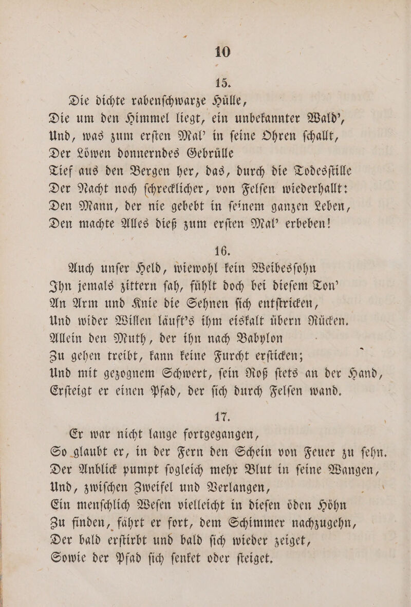 15. Die dichte rabenſchwarze Hülle, Die um den Himmel liegt, ein unbekannter Wald', Und, was zum erſten Mal' in ſeine Ohren ſchallt, Der Löwen donnerndes Gebrülle Tief aus den Bergen her, das, durch die Todesſtille Der Nacht noch ſchrecklicher, von Felſen wiederhallt: Den Mann, der nie gebebt in ſeinem ganzen Leben, Den machte Alles dieß zum erſten Mal' erbeben! 16. 6 Auch unſer Held, wiewohl kein Weibesſohn Ihn jemals zittern ſah, fühlt doch bei dieſem Ton' An Arm und Knie die Sehnen ſich entſtricken, Und wider Willen läuft's ihm eiskalt übern Rücken. Allein den Muth, der ihn nach Babylon Zu gehen treibt, kann keine Furcht erſticken; Und mit gezognem Schwert, ſein Roß ſtets an der Hand, Erſteigt er einen Pfad, der ſich durch Felſen wand. 1 Er war nicht lauge fortgegangen, So glaubt er, in der Fern den Schein von Feuer zu ſehn. Der Anblick pumpt ſogleich mehr Blut in ſeine Wangen, Und, zwiſchen Zweifel und Verlangen, 0 Ein menſchlich Weſen vielleicht in dieſen oͤden Höhn Zu finden, fahrt er fort, dem Schimmer nachzugehn, Der bald erſtirbt und bald ſich wieder zeiget, Sowie der Pfad ſich ſenket oder ſteiget. Fe